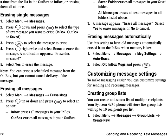 38 Sending and Receiving Text Messages~JíáãÉ=Ñêçã=íÜÉ=äáëí=áå=íÜÉ=lìí_çñ=çê=få_çñI=çê=Éê~ëáåÖ=íÜÉã=~ää=~í=çåÅÉKErasing single messages1. pÉäÉÅí=Menu=→=MessagesK2. mêÉëë= =Ççïå=~åÇ=éêÉëë= =íç=ëÉäÉÅí=íÜÉ=íóéÉ=çÑ=íÉñí=ãÉëë~ÖÉ=óçì=ï~åí=íç=Éê~ëÉ=EInBoxI=OutBoxI=çê=SavedFK3. mêÉëë= =íç=ëÉäÉÅí=íÜÉ=ãÉëë~ÖÉ=íç=Éê~ëÉK4. mêÉëë= =êáÖÜí=íïáÅÉ=~åÇ=ëÉäÉÅí=Erase=íç=Éê~ëÉ=íÜÉ=ãÉëë~ÖÉK=^=åçíáÑáÅ~íáçå=~ééÉ~êëW=bê~ëÉ=íÜáë=ãÉëë~ÖÉ\Ò5. pÉäÉÅí=Yes=íç=Éê~ëÉ=íÜÉ=ãÉëë~ÖÉKNote:  vçì=Å~å=Éê~ëÉ=~=ëÅÜÉÇìäÉÇ=ãÉëë~ÖÉ=Ñêçã=íÜÉ=lìí_çñI=Äìí=óçì=Å~ååçí=Å~åÅÉä=ÇÉäáîÉêó=çÑ=íÜÉ=ãÉëë~ÖÉKErasing all messages1. pÉäÉÅí=Menu=→=Messages=→=Erase MsgsK2. mêÉëë= =ìé=çê=Ççïå=~åÇ=éêÉëë= =íç=ëÉäÉÅí=~å=çéíáçåWÓInBox=Éê~ëÉë=~ää=ãÉëë~ÖÉë=áå=óçìê=få_çñKÓOutBox=Éê~ëÉë=~ää=ãÉëë~ÖÉë=áå=óçìê=lìí_çñKÓSaved Folder=Éê~ëÉë=~ää=ãÉëë~ÖÉë=áå=óçìê=p~îÉÇ=ÑçäÇÉêKÓAll Messages=Éê~ëÉë=~ää=íÉñí=ãÉëë~ÖÉë=áå=~ää=ÑçäÇÉêë=äáëíÉÇ=~ÄçîÉK3. ^=ãÉëë~ÖÉ=~ééÉ~êëW=bê~ëÉ=~ää=ãÉëë~ÖÉë\Ò=pÉäÉÅí=Yes=íç=Éê~ëÉ=ãÉëë~ÖÉë=çê=No=íç=Å~åÅÉäKErasing messages automaticallyrëÉ=íÜáë=ëÉííáåÖ=íç=Ü~îÉ=çäÇ=ãÉëë~ÖÉë=~ìíçã~íáÅ~ääó=Éê~ëÉÇ=Ñêçã=íÜÉ=få_çñ=ïÜÉå=ãÉãçêó=áë=äçïK1. pÉäÉÅí=Menu=→=Messages=→=Msg Settings=→=Auto-EraseK2. pÉäÉÅí=Old InBox Msgs=~åÇ=éêÉëë= KCustomizing message settingsqç=ã~âÉ=ãÉëë~ÖáåÖ=É~ëáÉêI=óçì=Å~å=ÅìëíçãáòÉ=ëÉííáåÖë=Ñçê=ëÉåÇáåÖ=~åÇ=êÉÅÉáîáåÖ=ãÉëë~ÖÉëKCreating group listsvçì=Å~å=ÅêÉ~íÉ=~åÇ=ë~îÉ=~=äáëí=çÑ=ãìäíáéäÉ=êÉÅáéáÉåíëK=vçìê=hóçÅÉê~=PORM=éÜçåÉ=ïáää=ëíçêÉ=ÑáîÉ=Öêçìé=äáëíë=ïáíÜ=ìé=íç=NM=êÉÅáéáÉåíë=éÉê=äáëíK1. pÉäÉÅí=Menu=→=Messages=→=Group Lists=→=Create NewK