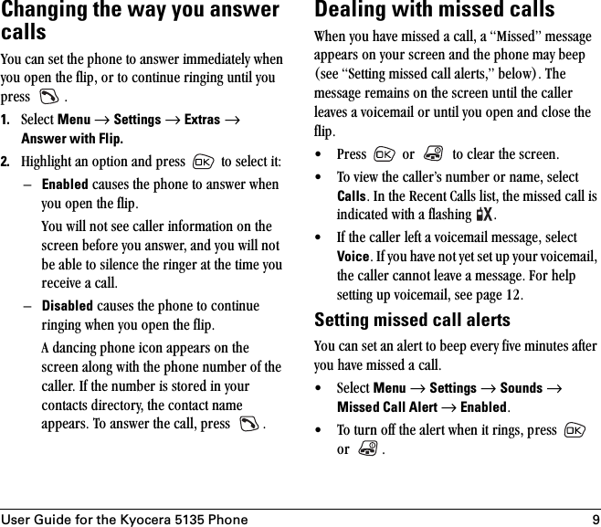 User Guide for the Kyocera 5135 Phone 9Changing the way you answer callsvçì=Å~å=ëÉí=íÜÉ=éÜçåÉ=íç=~åëïÉê=áããÉÇá~íÉäó=ïÜÉå=óçì=çéÉå=íÜÉ=ÑäáéI=çê=íç=ÅçåíáåìÉ=êáåÖáåÖ=ìåíáä=óçì=éêÉëë= K1. pÉäÉÅí=Menu=→=Settings=→=Extras=→ Answer with Flip.2. eáÖÜäáÖÜí=~å=çéíáçå=~åÇ=éêÉëë= =íç=ëÉäÉÅí=áíWÓEnabled=Å~ìëÉë=íÜÉ=éÜçåÉ=íç=~åëïÉê=ïÜÉå=óçì=çéÉå=íÜÉ=ÑäáéKvçì=ïáää=åçí=ëÉÉ=Å~ääÉê=áåÑçêã~íáçå=çå=íÜÉ=ëÅêÉÉå=ÄÉÑçêÉ=óçì=~åëïÉêI=~åÇ=óçì=ïáää=åçí=ÄÉ=~ÄäÉ=íç=ëáäÉåÅÉ=íÜÉ=êáåÖÉê=~í=íÜÉ=íáãÉ=óçì=êÉÅÉáîÉ=~=Å~ääKÓDisabled=Å~ìëÉë=íÜÉ=éÜçåÉ=íç=ÅçåíáåìÉ=êáåÖáåÖ=ïÜÉå=óçì=çéÉå=íÜÉ=ÑäáéK^=Ç~åÅáåÖ=éÜçåÉ=áÅçå=~ééÉ~êë=çå=íÜÉ=ëÅêÉÉå=~äçåÖ=ïáíÜ=íÜÉ=éÜçåÉ=åìãÄÉê=çÑ=íÜÉ=Å~ääÉêK=fÑ=íÜÉ=åìãÄÉê=áë=ëíçêÉÇ=áå=óçìê=Åçåí~Åíë=ÇáêÉÅíçêóI=íÜÉ=Åçåí~Åí=å~ãÉ=~ééÉ~êëK=qç=~åëïÉê=íÜÉ=Å~ääI=éêÉëë= KDealing with missed callstÜÉå=óçì=Ü~îÉ=ãáëëÉÇ=~=Å~ääI=~=jáëëÉÇÒ=ãÉëë~ÖÉ=~ééÉ~êë=çå=óçìê=ëÅêÉÉå=~åÇ=íÜÉ=éÜçåÉ=ã~ó=ÄÉÉé=EëÉÉ=pÉííáåÖ=ãáëëÉÇ=Å~ää=~äÉêíëIÒ=ÄÉäçïFK=qÜÉ=ãÉëë~ÖÉ=êÉã~áåë=çå=íÜÉ=ëÅêÉÉå=ìåíáä=íÜÉ=Å~ääÉê=äÉ~îÉë=~=îçáÅÉã~áä=çê=ìåíáä=óçì=çéÉå=~åÇ=ÅäçëÉ=íÜÉ=ÑäáéK√ mêÉëë= =çê= =íç=ÅäÉ~ê=íÜÉ=ëÅêÉÉåK√ qç=îáÉï=íÜÉ=Å~ääÉêÛë=åìãÄÉê=çê=å~ãÉI=ëÉäÉÅí=CallsK=få=íÜÉ=oÉÅÉåí=`~ääë=äáëíI=íÜÉ=ãáëëÉÇ=Å~ää=áë=áåÇáÅ~íÉÇ=ïáíÜ=~=Ñä~ëÜáåÖ= K√ fÑ=íÜÉ=Å~ääÉê=äÉÑí=~=îçáÅÉã~áä=ãÉëë~ÖÉI=ëÉäÉÅí=VoiceK=fÑ=óçì=Ü~îÉ=åçí=óÉí=ëÉí=ìé=óçìê=îçáÅÉã~áäI=íÜÉ=Å~ääÉê=Å~ååçí=äÉ~îÉ=~=ãÉëë~ÖÉK=cçê=ÜÉäé=ëÉííáåÖ=ìé=îçáÅÉã~áäI=ëÉÉ=é~ÖÉ NOKSetting missed call alertsvçì=Å~å=ëÉí=~å=~äÉêí=íç=ÄÉÉé=ÉîÉêó=ÑáîÉ=ãáåìíÉë=~ÑíÉê=óçì=Ü~îÉ=ãáëëÉÇ=~=Å~ääK√ pÉäÉÅí=Menu=→=Settings=→=Sounds=→=Missed Call Alert →=EnabledK√ qç=íìêå=çÑÑ=íÜÉ=~äÉêí=ïÜÉå=áí=êáåÖëI=éêÉëë= =çê= K