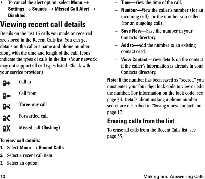 10 Making and Answering Calls√ qç=Å~åÅÉä=íÜÉ=~äÉêí=çéíáçåI=ëÉäÉÅí=Menu=→=Settings=→=Sounds=→=Missed Call Alert →=DisabledKViewing recent call detailsaÉí~áäë=çå=íÜÉ=ä~ëí=NR=Å~ääë=óçì=ã~ÇÉ=çê=êÉÅÉáîÉÇ=~êÉ=ëíçêÉÇ=áå=íÜÉ=oÉÅÉåí=`~ääë=äáëíK=vçì=Å~å=ÖÉí=ÇÉí~áäë=çå=íÜÉ=Å~ääÉêÛë=å~ãÉ=~åÇ=éÜçåÉ=åìãÄÉêI=~äçåÖ=ïáíÜ=íÜÉ=íáãÉ=~åÇ=äÉåÖíÜ=çÑ=íÜÉ=Å~ääK=fÅçåë=áåÇáÅ~íÉ=íÜÉ=íóéÉë=çÑ=Å~ääë=áå=íÜÉ=äáëíK=Evçìê=åÉíïçêâ=ã~ó=åçí=ëìééçêí=~ää=Å~ää=íóéÉë=äáëíÉÇK=`ÜÉÅâ=ïáíÜ=óçìê=ëÉêîáÅÉ=éêçîáÇÉêKF=To view call details:1. pÉäÉÅí=Menu=→=Recent CallsK2. pÉäÉÅí=~=êÉÅÉåí=Å~ää=áíÉãK=3. pÉäÉÅí=~å=çéíáçåWÓTime—sáÉï=íÜÉ=íáãÉ=çÑ=íÜÉ=Å~ääKÓNumber—sáÉï=íÜÉ=Å~ääÉêÛë=åìãÄÉê=EÑçê=~å=áåÅçãáåÖ=Å~ääFI=çê=íÜÉ=åìãÄÉê=óçì=Å~ääÉÇ=EÑçê=~å=çìíÖçáåÖ=Å~ääFKÓSave New—p~îÉ=íÜÉ=åìãÄÉê=áå=óçìê=`çåí~Åíë=ÇáêÉÅíçêóKÓAdd to—^ÇÇ=íÜÉ=åìãÄÉê=íç=~å=ÉñáëíáåÖ=Åçåí~Åí=Å~êÇKÓView Contact—sáÉï=ÇÉí~áäë=çå=íÜÉ=Åçåí~Åí=áÑ=íÜÉ=Å~ääÉêÛë=áåÑçêã~íáçå=áë=~äêÉ~Çó=áå=óçìê=`çåí~Åíë=ÇáêÉÅíçêóKNote: fÑ=íÜÉ=åìãÄÉê=Ü~ë=ÄÉÉå=ë~îÉÇ=~ë=ëÉÅêÉíIÒ=óçì=ãìëí=ÉåíÉê=óçìê=ÑçìêJÇáÖáí=äçÅâ=ÅçÇÉ=íç=îáÉï=çê=ÉÇáí=íÜÉ=åìãÄÉêK=cçê=áåÑçêã~íáçå=çå=íÜÉ=äçÅâ=ÅçÇÉI=ëÉÉ=é~ÖÉ PQK=aÉí~áäë=~Äçìí=ã~âáåÖ=~=éÜçåÉ=åìãÄÉê=ëÉÅêÉí=~êÉ=ÇÉëÅêáÄÉÇ=áå=p~îáåÖ=~=åÉï=Åçåí~ÅíÒ=çå=é~ÖÉ NTKErasing calls from the listqç=Éê~ëÉ=~ää=Å~ääë=Ñêçã=íÜÉ=oÉÅÉåí=`~ääë=äáëíI=ëÉÉ=é~ÖÉ PRK`~ää=íç`~ää=ÑêçãqÜêÉÉJï~ó=Å~ääcçêï~êÇÉÇ=Å~ääjáëëÉÇ=Å~ää=EÑä~ëÜáåÖF