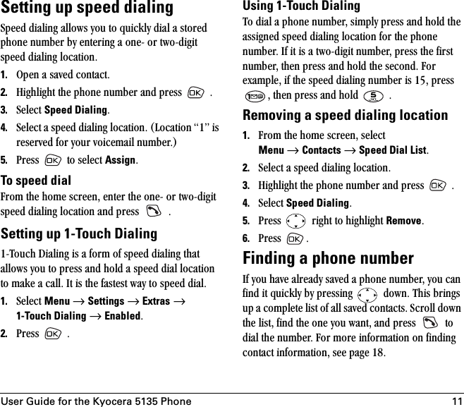 User Guide for the Kyocera 5135 Phone 11Setting up speed dialingpéÉÉÇ=Çá~äáåÖ=~ääçïë=óçì=íç=èìáÅâäó=Çá~ä=~=ëíçêÉÇ=éÜçåÉ=åìãÄÉê=Äó=ÉåíÉêáåÖ=~=çåÉJ=çê=íïçJÇáÖáí=ëéÉÉÇ=Çá~äáåÖ=äçÅ~íáçåK=1. léÉå=~=ë~îÉÇ=Åçåí~ÅíK2. eáÖÜäáÖÜí=íÜÉ=éÜçåÉ=åìãÄÉê=~åÇ=éêÉëë= =K3. pÉäÉÅí=Speed DialingK=4. pÉäÉÅí=~=ëéÉÉÇ=Çá~äáåÖ=äçÅ~íáçåK=EiçÅ~íáçå=NÒ=áë=êÉëÉêîÉÇ=Ñçê=óçìê=îçáÅÉã~áä=åìãÄÉêKF5. mêÉëë= =íç=ëÉäÉÅí=AssignK=To speed dial cêçã=íÜÉ=ÜçãÉ=ëÅêÉÉåI=ÉåíÉê=íÜÉ=çåÉJ=çê=íïçJÇáÖáí=ëéÉÉÇ=Çá~äáåÖ=äçÅ~íáçå=~åÇ=éêÉëë= =KSetting up 1-Touch DialingNJqçìÅÜ=aá~äáåÖ=áë=~=Ñçêã=çÑ=ëéÉÉÇ=Çá~äáåÖ=íÜ~í=~ääçïë=óçì=íç=éêÉëë=~åÇ=ÜçäÇ=~=ëéÉÉÇ=Çá~ä=äçÅ~íáçå=íç=ã~âÉ=~=Å~ääK=fí=áë=íÜÉ=Ñ~ëíÉëí=ï~ó=íç=ëéÉÉÇ=Çá~äK=1. pÉäÉÅí=Menu=→=Settings=→=Extras=→=1-Touch Dialing=→=EnabledK2. mêÉëë= =KUsing 1-Touch Dialingqç=Çá~ä=~=éÜçåÉ=åìãÄÉêI=ëáãéäó=éêÉëë=~åÇ=ÜçäÇ=íÜÉ=~ëëáÖåÉÇ=ëéÉÉÇ=Çá~äáåÖ=äçÅ~íáçå=Ñçê=íÜÉ=éÜçåÉ=åìãÄÉêK=fÑ=áí=áë=~=íïçJÇáÖáí=åìãÄÉêI=éêÉëë=íÜÉ=Ñáêëí=åìãÄÉêI=íÜÉå=éêÉëë=~åÇ=ÜçäÇ=íÜÉ=ëÉÅçåÇK=cçê=Éñ~ãéäÉI=áÑ=íÜÉ=ëéÉÉÇ=Çá~äáåÖ=åìãÄÉê=áë=NRI=éêÉëë=I=íÜÉå=éêÉëë=~åÇ=ÜçäÇ= =KRemoving a speed dialing location1. cêçã=íÜÉ=ÜçãÉ=ëÅêÉÉåI=ëÉäÉÅí=Menu=→=Contacts=→=Speed Dial ListK2. pÉäÉÅí=~=ëéÉÉÇ=Çá~äáåÖ=äçÅ~íáçåK3. eáÖÜäáÖÜí=íÜÉ=éÜçåÉ=åìãÄÉê=~åÇ=éêÉëë= =K4. pÉäÉÅí=Speed DialingK5. mêÉëë= =êáÖÜí=íç=ÜáÖÜäáÖÜí=RemoveK6. mêÉëë= K=Finding a phone numberfÑ=óçì=Ü~îÉ=~äêÉ~Çó=ë~îÉÇ=~=éÜçåÉ=åìãÄÉêI=óçì=Å~å=ÑáåÇ=áí=èìáÅâäó=Äó=éêÉëëáåÖ= =ÇçïåK=qÜáë=ÄêáåÖë=ìé=~=ÅçãéäÉíÉ=äáëí=çÑ=~ää=ë~îÉÇ=Åçåí~ÅíëK=pÅêçää=Ççïå=íÜÉ=äáëíI=ÑáåÇ=íÜÉ=çåÉ=óçì=ï~åíI=~åÇ=éêÉëë= =íç=Çá~ä=íÜÉ=åìãÄÉêK=cçê=ãçêÉ=áåÑçêã~íáçå=çå=ÑáåÇáåÖ=Åçåí~Åí=áåÑçêã~íáçåI=ëÉÉ=é~ÖÉ NUK