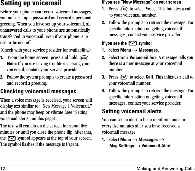 12 Making and Answering CallsSetting up voicemail_ÉÑçêÉ=óçìê=éÜçåÉ=Å~å=êÉÅçêÇ=îçáÅÉã~áä=ãÉëë~ÖÉëI=óçì=ãìëí=ëÉí=ìé=~=é~ëëïçêÇ=~åÇ=êÉÅçêÇ=~=éÉêëçå~ä=ÖêÉÉíáåÖK=tÜÉå=óçì=Ü~îÉ=ëÉí=ìé=óçìê=îçáÅÉã~áäI=~ää=ìå~åëïÉêÉÇ=Å~ääë=íç=óçìê=éÜçåÉ=~êÉ=~ìíçã~íáÅ~ääó=íê~åëÑÉêêÉÇ=íç=îçáÅÉã~áäI=ÉîÉå=áÑ=óçìê=éÜçåÉ=áë=áå=ìëÉ=çê=íìêåÉÇ=çÑÑKE`ÜÉÅâ=ïáíÜ=óçìê=ëÉêîáÅÉ=éêçîáÇÉê=Ñçê=~î~áä~ÄáäáíóKF1. cêçã=íÜÉ=ÜçãÉ=ëÅêÉÉåI=éêÉëë=~åÇ=ÜçäÇ= =KNote: fÑ=óçì=~êÉ=Ü~îáåÖ=íêçìÄäÉ=~ÅÅÉëëáåÖ=óçìê=îçáÅÉã~áäI=Åçåí~Åí=óçìê=ëÉêîáÅÉ=éêçîáÇÉêK=2. cçääçï=íÜÉ=ëóëíÉã=éêçãéíë=íç=ÅêÉ~íÉ=~=é~ëëïçêÇ=~åÇ=êÉÅçêÇ=~=ÖêÉÉíáåÖKChecking voicemail messagestÜÉå=~=îçáÅÉ=ãÉëë~ÖÉ=áë=êÉÅÉáîÉÇI=óçìê=ëÅêÉÉå=ïáää=Çáëéä~ó=íÉñí=ëáãáä~ê=íçW=kÉï=jÉëë~ÖÉ=N=sçáÅÉã~áäIÒ=~åÇ=íÜÉ=éÜçåÉ=ã~ó=ÄÉÉé=çê=îáÄê~íÉ=EëÉÉ=pÉííáåÖ=îçáÅÉã~áä=~äÉêíëÒ=çå=íÜáë=é~ÖÉFK=qÜÉ=íÉñí=ïáää=êÉã~áå=çå=íÜÉ=ëÅêÉÉå=Ñçê=~Äçìí=ÑáîÉ=ãáåìíÉë=çê=ìåíáä=óçì=ÅäçëÉ=íÜÉ=éÜçåÉ=ÑäáéK=^ÑíÉê=íÜ~íI=íÜÉ= =ëóãÄçä=~ééÉ~êë=~í=íÜÉ=íçé=çÑ=óçìê=ëÅêÉÉåK=qÜÉ=ëóãÄçä=Ñä~ëÜÉë=áÑ=íÜÉ=ãÉëë~ÖÉ=áë=rêÖÉåíKIf you see “New Message” on your screen1. mêÉëë= =íç=ëÉäÉÅí=sçáÅÉK=qÜáë=áåáíá~íÉë=~=Å~ää=íç=óçìê=îçáÅÉã~áä=åìãÄÉêK2. cçääçï=íÜÉ=éêçãéíë=íç=êÉíêáÉîÉ=íÜÉ=ãÉëë~ÖÉK=cçê=ëéÉÅáÑáÅ=áåÑçêã~íáçå=çå=ÖÉííáåÖ=îçáÅÉã~áä=ãÉëë~ÖÉëI=Åçåí~Åí=óçìê=ëÉêîáÅÉ=éêçîáÇÉêKIf you see the   symbol1. pÉäÉÅí=Menu → MessagesK2. pÉäÉÅí=óçìê=Voicemail=ÄçñK=^=ãÉëë~ÖÉ=íÉääë=óçì=íÜÉêÉ=áë=~=åÉï=ãÉëë~ÖÉ=~í=óçìê=îçáÅÉã~áä=åìãÄÉêK=3. mêÉëë= =íç=ëÉäÉÅí=CallK=qÜáë=áåáíá~íÉë=~=Å~ää=íç=óçìê=îçáÅÉã~áä=åìãÄÉêK4. cçääçï=íÜÉ=éêçãéíë=íç=êÉíêáÉîÉ=íÜÉ=ãÉëë~ÖÉK=cçê=ëéÉÅáÑáÅ=áåÑçêã~íáçå=çå=ÖÉííáåÖ=îçáÅÉã~áä=ãÉëë~ÖÉëI=Åçåí~Åí=óçìê=ëÉêîáÅÉ=éêçîáÇÉêKSetting voicemail alertsvçì=Å~å=ëÉí=~å=~äÉêí=íç=ÄÉÉé=çê=îáÄê~íÉ=çåÅÉ=çê=ÉîÉêó=ÑáîÉ=ãáåìíÉë=~ÑíÉê=óçì=Ü~îÉ=êÉÅÉáîÉÇ=~=îçáÅÉã~áä=ãÉëë~ÖÉK1. pÉäÉÅí=Menu=→=Messages=→Msg Settings=→=Voicemail Alert.