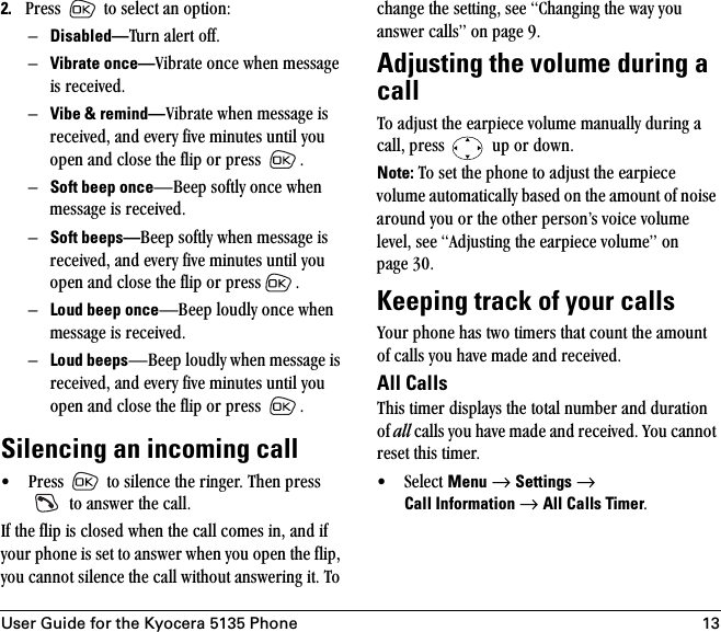 User Guide for the Kyocera 5135 Phone 132. mêÉëë= =íç=ëÉäÉÅí=~å=çéíáçåWÓDisabled—qìêå=~äÉêí=çÑÑK=ÓVibrate once—sáÄê~íÉ=çåÅÉ=ïÜÉå=ãÉëë~ÖÉ=áë=êÉÅÉáîÉÇK=ÓVibe &amp; remind—sáÄê~íÉ=ïÜÉå=ãÉëë~ÖÉ=áë=êÉÅÉáîÉÇI=~åÇ=ÉîÉêó=ÑáîÉ=ãáåìíÉë=ìåíáä=óçì=çéÉå=~åÇ=ÅäçëÉ=íÜÉ=Ñäáé=çê=éêÉëë= K=ÓSoft beep onceÔ_ÉÉé=ëçÑíäó=çåÅÉ=ïÜÉå=ãÉëë~ÖÉ=áë=êÉÅÉáîÉÇK=ÓSoft beeps—_ÉÉé=ëçÑíäó=ïÜÉå=ãÉëë~ÖÉ=áë=êÉÅÉáîÉÇI=~åÇ=ÉîÉêó=ÑáîÉ=ãáåìíÉë=ìåíáä=óçì=çéÉå=~åÇ=ÅäçëÉ=íÜÉ=Ñäáé=çê=éêÉëë KÓLoud beep onceÔ_ÉÉé=äçìÇäó=çåÅÉ=ïÜÉå=ãÉëë~ÖÉ=áë=êÉÅÉáîÉÇK=ÓLoud beepsÔ_ÉÉé=äçìÇäó=ïÜÉå=ãÉëë~ÖÉ=áë=êÉÅÉáîÉÇI=~åÇ=ÉîÉêó=ÑáîÉ=ãáåìíÉë=ìåíáä=óçì=çéÉå=~åÇ=ÅäçëÉ=íÜÉ=Ñäáé=çê=éêÉëë= K=Silencing an incoming call√ mêÉëë= =íç=ëáäÉåÅÉ=íÜÉ=êáåÖÉêK=qÜÉå=éêÉëë==íç=~åëïÉê=íÜÉ=Å~ääKfÑ=íÜÉ=Ñäáé=áë=ÅäçëÉÇ=ïÜÉå=íÜÉ=Å~ää=ÅçãÉë=áåI=~åÇ=áÑ=óçìê=éÜçåÉ=áë=ëÉí=íç=~åëïÉê=ïÜÉå=óçì=çéÉå=íÜÉ=ÑäáéI=óçì=Å~ååçí=ëáäÉåÅÉ=íÜÉ=Å~ää=ïáíÜçìí=~åëïÉêáåÖ=áíK=qç=ÅÜ~åÖÉ=íÜÉ=ëÉííáåÖI=ëÉÉ=`Ü~åÖáåÖ=íÜÉ=ï~ó=óçì=~åëïÉê=Å~ääëÒ=çå=é~ÖÉ VKAdjusting the volume during a callqç=~Çàìëí=íÜÉ=É~êéáÉÅÉ=îçäìãÉ=ã~åì~ääó=ÇìêáåÖ=~=Å~ääI=éêÉëë= =ìé=çê=ÇçïåKNote:=qç=ëÉí=íÜÉ=éÜçåÉ=íç=~Çàìëí=íÜÉ=É~êéáÉÅÉ=îçäìãÉ=~ìíçã~íáÅ~ääó=Ä~ëÉÇ=çå=íÜÉ=~ãçìåí=çÑ=åçáëÉ=~êçìåÇ=óçì=çê=íÜÉ=çíÜÉê=éÉêëçåÛë=îçáÅÉ=îçäìãÉ=äÉîÉäI=ëÉÉ=^ÇàìëíáåÖ=íÜÉ=É~êéáÉÅÉ=îçäìãÉÒ=çå=é~ÖÉ PMKKeeping track of your callsvçìê=éÜçåÉ=Ü~ë=íïç=íáãÉêë=íÜ~í=Åçìåí=íÜÉ=~ãçìåí=çÑ=Å~ääë=óçì=Ü~îÉ=ã~ÇÉ=~åÇ=êÉÅÉáîÉÇKAll Calls qÜáë=íáãÉê=Çáëéä~óë=íÜÉ=íçí~ä=åìãÄÉê=~åÇ=Çìê~íáçå=çÑ=all=Å~ääë=óçì=Ü~îÉ=ã~ÇÉ=~åÇ=êÉÅÉáîÉÇK=vçì=Å~ååçí=êÉëÉí=íÜáë=íáãÉêK√ pÉäÉÅí=Menu=→=Settings=→ Call Information →=All Calls TimerK