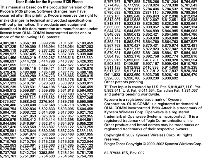 User Guide for the Kyocera 5135 PhoneThis manual is based on the production version of the Kyocera 5135 phone. Software changes may have occurred after this printing. Kyocera reserves the right to make changes in technical and product specifications without prior notice. The products and equipment described in this documentation are manufactured under license from QUALCOMM Incorporated under one or more of the following U.S. patents:4,901,307 5,056,109 5,099,204 5,101,501 5,103,4595,107,225 5,109,390 5,193,094 5,228,054 5,257,2835,265,119 5,267,261 5,267,262 5,280,472 5,283,5365,289,527 5,307,405 5,309,474 5,337,338 5,339,0465,341,456 5,383,219 5,392,287 5,396,516 D356,5605,408,697 5,414,728 5,414,796 5,416,797 5,426,3925,437,055 D361,065 5,442,322 5,442,627 5,452,4735,461,639 5,469,115 5,469,471 5,471,497 5,475,8705,479,475 5,483,696 5,485,486 5,487,175 5,490,1655,497,395 5,499,280 5,504,773 5,506,865 5,509,0155,509,035 5,511,067 5,511,073 5,513,176 5,515,1775,517,323 5,519,761 5,528,593 5,530,928 5,533,0115,535,239 5,539,531 5,544,196 5,544,223 5,546,4595,548,812 5,559,881 5,559,865 5,561,618 5,564,0835,566,000 5,566,206 5,566,357 5,568,483 5,574,7735,574,987 D375,740 5,576,662 5,577,022 5,577,265D375,937 5,588,043 D376,804 5,589,756 5,590,0695,590,406 5,590,408 5,592,548 5,594,718 5,596,5705,600,754 5,602,834 5,602,833 5,603,096 5,604,4595,604,730 5,608,722 5,614,806 5,617,060 5,621,7525,621,784 5,621,853 5,625,876 5,627,857 5,629,9555,629,975 5,638,412 5,640,414 5,642,398 5,644,5915,644,596 5,646,991 5,652,814 5,654,979 5,655,2205,657,420 5,659,569 5,663,807 5,666,122 5,673,2595,675,581 5,675,644 5,680,395 5,687,229 D386,1865,689,557 5,691,974 5,692,006 5,696,468 5,697,0555,703,902 5,704,001 5,708,448 5,710,521 5,710,7585,710,768 5,710,784 5,715,236 5,715,526 5,722,0445,722,053 5,722,061 5,722,063 5,724,385 5,727,1235,729,540 5,732,134 5,732,341 5,734,716 5,737,6875,737,708 5,742,734 D393,856 5,748,104 5,751,7255,751,761 5,751,901 5,754,533 5,754,542 5,754,7335,757,767 5,757,858 5,758,266 5,761,204 5,764,6875,774,496 5,777,990 5,778,024 5,778,338 5,781,5435,781,856 5,781,867 5,784,406 5,784,532 5,790,5895,790,632 5,793,338 D397,110 5,799,005 5,799,2545,802,105 5,805,648 5,805,843 5,812,036 5,812,0945,812,097 5,812,538 5,812,607 5,812,651 5,812,9385,818,871 5,822,318 5,825,253 5,828,348 5,828,6615,835,065 5,835,847 5,839,052 5,841,806 5,842,1245,844,784 5,844,885 5,844,899 5,844,985 5,848,0635,848,099 5,850,612 5,852,421 5,854,565 5,854,7865,857,147 5,859,612 5,859,838 5,859,840 5,861,8445,862,471 5,862,474 5,864,760 5,864,763 5,867,5275,867,763 5,870,427 5,870,431 5,870,674 5,872,4815,872,774 5,872,775 5,872,823 5,877,942 5,878,0365,870,631 5,881,053 5,881,368 5,884,157 5,884,1935,884,196 5,892,178 5,892,758 5,892,774 5,892,8165,892,916 5,893,035 D407,701 5,898,920 5,903,5545,903,862 D409,561 5,907,167 5,909,434 5,910,7525,911,128 5,912,882 D410,893 5,914,950 5,915,2355,917,708 5,917,811 5,917,812 5,917,837 5,920,284D411,823 5,923,650 5,923,705 5,926,143 5,926,4705,926,500 5,926,786 5,930,230 5,930,692 Other patents pending.T9 Text Input is covered by U.S. Pat. 5,818,437, U.S. Pat. 5,953,541, U.S. Pat. 6,011,554, Canadian Pat. 1,331,057 and patents pending worldwide.Kyocera is a registered trademark of Kyocera Corporation. QUALCOMM is a registered trademark of QUALCOMM Incorporated. Brick Attack is a trademark of Kyocera Wireless Corp. Openwave is a registered trademark of Openwave Systems Incorporated. T9 is a registered trademark of Tegic Communications, Inc. Other product and brand names may be trademarks or registered trademarks of their respective owners.Copyright © 2002 Kyocera Wireless Corp. All rights reserved.Ringer Tones Copyright © 2000–2002 Kyocera Wireless Corp. 82-B7933-1ES, Rev. 002