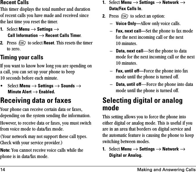 14 Making and Answering CallsRecent Calls qÜáë=íáãÉê=Çáëéä~óë=íÜÉ=íçí~ä=åìãÄÉê=~åÇ=Çìê~íáçå=çÑ=êÉÅÉåí=Å~ääë=óçì=Ü~îÉ=ã~ÇÉ=~åÇ=êÉÅÉáîÉÇ=ëáåÅÉ=íÜÉ=ä~ëí=íáãÉ=óçì=êÉëÉí=íÜÉ=íáãÉêK=1. pÉäÉÅí=Menu=→=Settings=→ Call Information →=Recent Calls TimerK2. mêÉëë= =íç=ëÉäÉÅí=ResetK=qÜáë=êÉëÉíë=íÜÉ=íáãÉê=íç=òÉêçKTiming your callsfÑ=óçì=ï~åí=íç=âåçï=Üçï=äçåÖ=óçì=~êÉ=ëéÉåÇáåÖ=çå=~=Å~ääI=óçì=Å~å=ëÉí=ìé=óçìê=éÜçåÉ=íç=ÄÉÉé=NM=ëÉÅçåÇë=ÄÉÑçêÉ=É~ÅÜ=ãáåìíÉK√ pÉäÉÅí=Menu=→=Settings=→=Sounds →=Minute Alert →=Enabled.Receiving data or faxesvçìê=éÜçåÉ=Å~å=êÉÅÉáîÉ=ÅÉêí~áå=Ç~í~=çê=Ñ~ñÉëI=ÇÉéÉåÇáåÖ=çå=íÜÉ=ëóëíÉã=ëÉåÇáåÖ=íÜÉ=áåÑçêã~íáçåK=eçïÉîÉêI=íç=êÉÅÉáîÉ=Ç~í~=çê=Ñ~ñÉëI=óçì=ãìëí=ëïáíÅÜ=Ñêçã=îçáÅÉ=ãçÇÉ=íç=Ç~í~LÑ~ñ=ãçÇÉK=Evçìê=åÉíïçêâ=ã~ó=åçí=ëìééçêí=íÜÉëÉ=Å~ää=íóéÉëK=`ÜÉÅâ=ïáíÜ=óçìê=ëÉêîáÅÉ=éêçîáÇÉêKFNote: vçì=Å~ååçí=êÉÅÉáîÉ=îçáÅÉ=Å~ääë=ïÜáäÉ=íÜÉ=éÜçåÉ=áë=áå=Ç~í~LÑ~ñ=ãçÇÉK1. pÉäÉÅí=Menu=→=Settings=→=Network=→=Data/Fax Calls InK2. mêÉëë= =íç=ëÉäÉÅí=~å=çéíáçåWÓVoice Only—^ääçï=çåäó=îçáÅÉ=Å~ääëK=ÓFax, next call—pÉí=íÜÉ=éÜçåÉ=íç=Ñ~ñ=ãçÇÉ=Ñçê=íÜÉ=åÉñí=áåÅçãáåÖ=Å~ää=çê=íÜÉ=åÉñí=NM=ãáåìíÉëK=ÓData, next callÔpÉí=íÜÉ=éÜçåÉ=íç=Ç~í~=ãçÇÉ=Ñçê=íÜÉ=åÉñí=áåÅçãáåÖ=Å~ää=çê=íÜÉ=åÉñí=NM=ãáåìíÉëK=ÓFax, until off—cçêÅÉ=íÜÉ=éÜçåÉ=áåíç=Ñ~ñ=ãçÇÉ=ìåíáä=íÜÉ=éÜçåÉ=áë=íìêåÉÇ=çÑÑKÓData, until offÔcçêÅÉ=íÜÉ=éÜçåÉ=áåíç=Ç~í~=ãçÇÉ=ìåíáä=íÜÉ=éÜçåÉ=áë=íìêåÉÇ=çÑÑKSelecting digital or analog modeqÜáë=ëÉííáåÖ=~ääçïë=óçì=íç=ÑçêÅÉ=íÜÉ=éÜçåÉ=áåíç=ÉáíÜÉê=ÇáÖáí~ä=çê=~å~äçÖ=ãçÇÉK=qÜáë=áë=ìëÉÑìä=áÑ=óçì=~êÉ=áå=~å=~êÉ~=íÜ~í=ÄçêÇÉêë=çå=ÇáÖáí~ä=ëÉêîáÅÉ=~åÇ=íÜÉ=~ìíçã~íáÅ=ÑÉ~íìêÉ=áë=Å~ìëáåÖ=íÜÉ=éÜçåÉ=íç=âÉÉé=ëïáíÅÜáåÖ=ÄÉíïÉÉå=ãçÇÉëK1. pÉäÉÅí=Menu → Settings → Network=→ Digital or Analog.