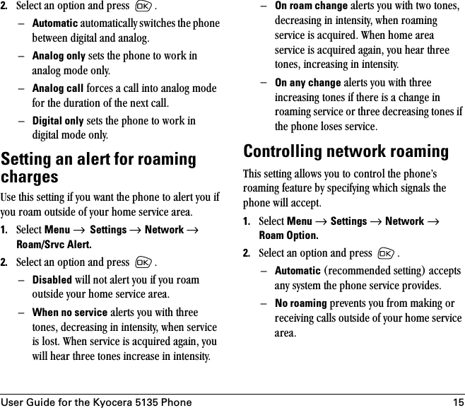 User Guide for the Kyocera 5135 Phone 152. pÉäÉÅí=~å=çéíáçå=~åÇ=éêÉëë= KÓAutomatic=~ìíçã~íáÅ~ääó=ëïáíÅÜÉë=íÜÉ=éÜçåÉ=ÄÉíïÉÉå=ÇáÖáí~ä=~åÇ=~å~äçÖKÓAnalog only=ëÉíë=íÜÉ=éÜçåÉ=íç=ïçêâ=áå=~å~äçÖ=ãçÇÉ=çåäóKÓAnalog call=ÑçêÅÉë=~=Å~ää=áåíç=~å~äçÖ=ãçÇÉ=Ñçê=íÜÉ=Çìê~íáçå=çÑ=íÜÉ=åÉñí=Å~ääKÓDigital only=ëÉíë=íÜÉ=éÜçåÉ=íç=ïçêâ=áå=ÇáÖáí~ä=ãçÇÉ=çåäóKSetting an alert for roaming chargesrëÉ=íÜáë=ëÉííáåÖ=áÑ=óçì=ï~åí=íÜÉ=éÜçåÉ=íç=~äÉêí=óçì=áÑ=óçì=êç~ã=çìíëáÇÉ=çÑ=óçìê=ÜçãÉ=ëÉêîáÅÉ=~êÉ~K1. pÉäÉÅí=Menu → Settings → Network → Roam/Srvc Alert.2. pÉäÉÅí=~å=çéíáçå=~åÇ=éêÉëë= KÓDisabled=ïáää=åçí=~äÉêí=óçì=áÑ=óçì=êç~ã=çìíëáÇÉ=óçìê=ÜçãÉ=ëÉêîáÅÉ=~êÉ~KÓWhen no service=~äÉêíë=óçì=ïáíÜ=íÜêÉÉ=íçåÉëI=ÇÉÅêÉ~ëáåÖ=áå=áåíÉåëáíóI=ïÜÉå=ëÉêîáÅÉ=áë=äçëíK=tÜÉå=ëÉêîáÅÉ=áë=~ÅèìáêÉÇ=~Ö~áåI=óçì=ïáää=ÜÉ~ê=íÜêÉÉ=íçåÉë=áåÅêÉ~ëÉ=áå=áåíÉåëáíóKÓOn roam change=~äÉêíë=óçì=ïáíÜ=íïç=íçåÉëI=ÇÉÅêÉ~ëáåÖ=áå=áåíÉåëáíóI=ïÜÉå=êç~ãáåÖ=ëÉêîáÅÉ=áë=~ÅèìáêÉÇK=tÜÉå=ÜçãÉ=~êÉ~=ëÉêîáÅÉ=áë=~ÅèìáêÉÇ=~Ö~áåI=óçì=ÜÉ~ê=íÜêÉÉ=íçåÉëI=áåÅêÉ~ëáåÖ=áå=áåíÉåëáíóK=ÓOn any change=~äÉêíë=óçì=ïáíÜ=íÜêÉÉ=áåÅêÉ~ëáåÖ=íçåÉë=áÑ=íÜÉêÉ=áë=~=ÅÜ~åÖÉ=áå=êç~ãáåÖ=ëÉêîáÅÉ=çê=íÜêÉÉ=ÇÉÅêÉ~ëáåÖ=íçåÉë=áÑ=íÜÉ=éÜçåÉ=äçëÉë=ëÉêîáÅÉK=Controlling network roamingqÜáë=ëÉííáåÖ=~ääçïë=óçì=íç=Åçåíêçä=íÜÉ=éÜçåÉÛë=êç~ãáåÖ=ÑÉ~íìêÉ=Äó=ëéÉÅáÑóáåÖ=ïÜáÅÜ=ëáÖå~äë=íÜÉ=éÜçåÉ=ïáää=~ÅÅÉéíK1. pÉäÉÅí=Menu → Settings → Network=→ Roam Option.2. pÉäÉÅí=~å=çéíáçå=~åÇ=éêÉëë= K=ÓAutomatic EêÉÅçããÉåÇÉÇ=ëÉííáåÖF=~ÅÅÉéíë=~åó=ëóëíÉã=íÜÉ=éÜçåÉ=ëÉêîáÅÉ=éêçîáÇÉëKÓNo roaming=éêÉîÉåíë=óçì=Ñêçã=ã~âáåÖ=çê=êÉÅÉáîáåÖ=Å~ääë=çìíëáÇÉ=çÑ=óçìê=ÜçãÉ=ëÉêîáÅÉ=~êÉ~K=