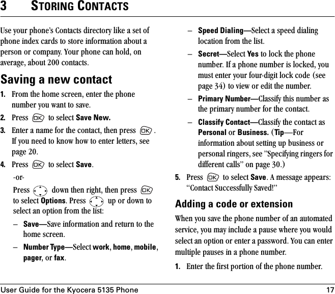 User Guide for the Kyocera 5135 Phone 173STORING CONTACTSrëÉ=óçìê=éÜçåÉÛë=`çåí~Åíë=ÇáêÉÅíçêó=äáâÉ=~=ëÉí=çÑ=éÜçåÉ=áåÇÉñ=Å~êÇë=íç=ëíçêÉ=áåÑçêã~íáçå=~Äçìí=~=éÉêëçå=çê=Åçãé~åóK=vçìê=éÜçåÉ=Å~å=ÜçäÇI=çå=~îÉê~ÖÉI=~Äçìí=OMM=Åçåí~ÅíëK=Saving a new contact1. cêçã=íÜÉ=ÜçãÉ=ëÅêÉÉåI=ÉåíÉê=íÜÉ=éÜçåÉ=åìãÄÉê=óçì=ï~åí=íç=ë~îÉK=2. mêÉëë= =íç=ëÉäÉÅí=Save New. 3. båíÉê=~=å~ãÉ=Ñçê=íÜÉ=Åçåí~ÅíI=íÜÉå=éêÉëë= K=fÑ=óçì=åÉÉÇ=íç=âåçï=Üçï=íç=ÉåíÉê=äÉííÉêëI=ëÉÉ=é~ÖÉ OMK4. mêÉëë= =íç=ëÉäÉÅí=SaveKJçêJmêÉëë= =Ççïå=íÜÉå=êáÖÜíI=íÜÉå=éêÉëë= =íç=ëÉäÉÅí=OptionsK=mêÉëë= =ìé=çê=Ççïå=íç=ëÉäÉÅí=~å=çéíáçå=Ñêçã=íÜÉ=äáëíWÓSave—p~îÉ=áåÑçêã~íáçå=~åÇ=êÉíìêå=íç=íÜÉ=ÜçãÉ=ëÅêÉÉåKÓNumber Type—pÉäÉÅí=workI=homeI=mobileI=pagerI=çê=faxKÓSpeed Dialing—pÉäÉÅí=~=ëéÉÉÇ=Çá~äáåÖ=äçÅ~íáçå=Ñêçã=íÜÉ=äáëíKÓSecret—pÉäÉÅí=Yes=íç=äçÅâ=íÜÉ=éÜçåÉ=åìãÄÉêK=fÑ=~=éÜçåÉ=åìãÄÉê=áë=äçÅâÉÇI=óçì=ãìëí=ÉåíÉê=óçìê=ÑçìêJÇáÖáí=äçÅâ=ÅçÇÉ=EëÉÉ=é~ÖÉ PQF=íç=îáÉï=çê=ÉÇáí=íÜÉ=åìãÄÉêKÓPrimary Number—`ä~ëëáÑó=íÜáë=åìãÄÉê=~ë=íÜÉ=éêáã~êó=åìãÄÉê=Ñçê=íÜÉ=Åçåí~ÅíKÓClassify Contact—`ä~ëëáÑó=íÜÉ=Åçåí~Åí=~ë=Personal çê=Business.=ETipÔcçê=áåÑçêã~íáçå=~Äçìí=ëÉííáåÖ=ìé=ÄìëáåÉëë=çê=éÉêëçå~ä=êáåÖÉêëI=ëÉÉ=ÒpéÉÅáÑóáåÖ=êáåÖÉêë=Ñçê=ÇáÑÑÉêÉåí=Å~ääëÒ=çå=é~ÖÉ PMKF5. mêÉëë= =íç=ëÉäÉÅí=SaveK=^=ãÉëë~ÖÉ=~ééÉ~êëW=`çåí~Åí=pìÅÅÉëëÑìääó=p~îÉÇ&gt;ÒAdding a code or extensiontÜÉå=óçì=ë~îÉ=íÜÉ=éÜçåÉ=åìãÄÉê=çÑ=~å=~ìíçã~íÉÇ=ëÉêîáÅÉI=óçì=ã~ó=áåÅäìÇÉ=~=é~ìëÉ=ïÜÉêÉ=óçì=ïçìäÇ=ëÉäÉÅí=~å=çéíáçå=çê=ÉåíÉê=~=é~ëëïçêÇK=vçì=Å~å=ÉåíÉê=ãìäíáéäÉ=é~ìëÉë=áå=~=éÜçåÉ=åìãÄÉêK=1. båíÉê=íÜÉ=Ñáêëí=éçêíáçå=çÑ=íÜÉ=éÜçåÉ=åìãÄÉêK