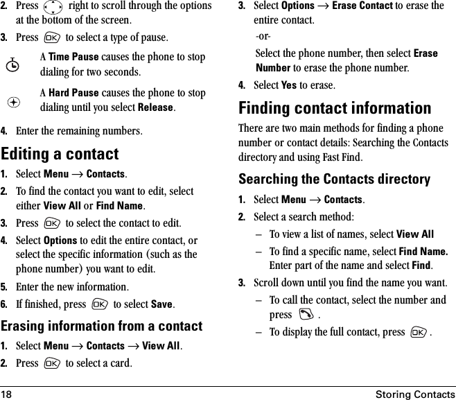 18 Storing Contacts2. mêÉëë= =êáÖÜí=íç=ëÅêçää=íÜêçìÖÜ=íÜÉ=çéíáçåë=~í=íÜÉ=Äçííçã=çÑ=íÜÉ=ëÅêÉÉåK3. mêÉëë= =íç=ëÉäÉÅí=~=íóéÉ=çÑ=é~ìëÉK=4. båíÉê=íÜÉ=êÉã~áåáåÖ=åìãÄÉêëK=Editing a contact1. pÉäÉÅí=Menu=→=ContactsK=2. qç=ÑáåÇ=íÜÉ=Åçåí~Åí=óçì=ï~åí=íç=ÉÇáíI=ëÉäÉÅí=ÉáíÜÉê=View All=çê=Find NameK3. mêÉëë= íç=ëÉäÉÅí=íÜÉ=Åçåí~Åí=íç=ÉÇáíK4. pÉäÉÅí=Options=íç=ÉÇáí=íÜÉ=ÉåíáêÉ=Åçåí~ÅíI=çê=ëÉäÉÅí=íÜÉ=ëéÉÅáÑáÅ=áåÑçêã~íáçå=EëìÅÜ=~ë=íÜÉ=éÜçåÉ=åìãÄÉêF=óçì=ï~åí=íç=ÉÇáíK5. båíÉê=íÜÉ=åÉï=áåÑçêã~íáçåK6. fÑ=ÑáåáëÜÉÇI=éêÉëë= =íç=ëÉäÉÅí=SaveKErasing information from a contact1. pÉäÉÅí=Menu=→=Contacts=→=View AllK=2. mêÉëë= íç=ëÉäÉÅí=~=Å~êÇK3. pÉäÉÅí=Options →=Erase Contact íç=Éê~ëÉ=íÜÉ=ÉåíáêÉ=Åçåí~ÅíKJçêJpÉäÉÅí=íÜÉ=éÜçåÉ=åìãÄÉêI=íÜÉå=ëÉäÉÅí=Erase Number=íç=Éê~ëÉ=íÜÉ=éÜçåÉ=åìãÄÉêK4. pÉäÉÅí=Yes=íç=Éê~ëÉKFinding contact informationqÜÉêÉ=~êÉ=íïç=ã~áå=ãÉíÜçÇë=Ñçê=ÑáåÇáåÖ=~=éÜçåÉ=åìãÄÉê=çê=Åçåí~Åí=ÇÉí~áäëW=pÉ~êÅÜáåÖ=íÜÉ=`çåí~Åíë=ÇáêÉÅíçêó=~åÇ=ìëáåÖ=c~ëí=cáåÇKSearching the Contacts directory1. pÉäÉÅí=Menu=→=ContactsK2. pÉäÉÅí=~=ëÉ~êÅÜ=ãÉíÜçÇWÓ qç=îáÉï=~=äáëí=çÑ=å~ãÉëI=ëÉäÉÅí=View AllÓ qç=ÑáåÇ=~=ëéÉÅáÑáÅ=å~ãÉI=ëÉäÉÅí=Find Name.=båíÉê=é~êí=çÑ=íÜÉ=å~ãÉ=~åÇ=ëÉäÉÅí=FindK=3. pÅêçää=Ççïå=ìåíáä=óçì=ÑáåÇ=íÜÉ=å~ãÉ=óçì=ï~åíKÓ qç=Å~ää=íÜÉ=Åçåí~ÅíI=ëÉäÉÅí=íÜÉ=åìãÄÉê=~åÇ=éêÉëë= KÓ qç=Çáëéä~ó=íÜÉ=Ñìää=Åçåí~ÅíI=éêÉëë= K^=Time Pause Å~ìëÉë=íÜÉ=éÜçåÉ=íç=ëíçé=Çá~äáåÖ=Ñçê=íïç=ëÉÅçåÇëK^=Hard Pause=Å~ìëÉë=íÜÉ=éÜçåÉ=íç=ëíçé=Çá~äáåÖ=ìåíáä=óçì=ëÉäÉÅí=ReleaseK