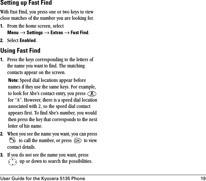 User Guide for the Kyocera 5135 Phone 19Setting up Fast FindtáíÜ=c~ëí=cáåÇI=óçì=éêÉëë=çåÉ=çê=íïç=âÉóë=íç=îáÉï=ÅäçëÉ=ã~íÅÜÉë=çÑ=íÜÉ=åìãÄÉê=óçì=~êÉ=äççâáåÖ=ÑçêK1. cêçã=íÜÉ=ÜçãÉ=ëÅêÉÉåI=ëÉäÉÅí=Menu=→=Settings → Extras → Fast FindK2. pÉäÉÅí=EnabledKUsing Fast Find1. mêÉëë=íÜÉ=âÉóë=ÅçêêÉëéçåÇáåÖ=íç=íÜÉ=äÉííÉêë=çÑ=íÜÉ=å~ãÉ=óçì=ï~åí=íç=ÑáåÇK=qÜÉ=ã~íÅÜáåÖ=Åçåí~Åíë=~ééÉ~ê=çå=íÜÉ=ëÅêÉÉåKNote: péÉÉÇ=Çá~ä=äçÅ~íáçåë=~ééÉ~ê=ÄÉÑçêÉ=å~ãÉë=áÑ=íÜÉó=ìëÉ=íÜÉ=ë~ãÉ=âÉóëK=cçê=Éñ~ãéäÉI=íç=äççâ=Ñçê=^ÄÉÛë=Åçåí~Åí=ÉåíêóI=óçì=éêÉëë= =Ñçê=^ÒK=eçïÉîÉêI=íÜÉêÉ=áë=~=ëéÉÉÇ=Çá~ä=äçÅ~íáçå=~ëëçÅá~íÉÇ=ïáíÜ=OI=ëç=íÜÉ=ëéÉÉÇ=Çá~ä=Åçåí~Åí=~ééÉ~êë=ÑáêëíK=qç=ÑáåÇ=^ÄÉÛë=åìãÄÉêI=óçì=ïçìäÇ=íÜÉå=éêÉëë=íÜÉ=âÉó=íÜ~í=ÅçêêÉëéçåÇë=íç=íÜÉ=åÉñí=äÉííÉê=çÑ=Üáë=å~ãÉK=2. tÜÉå=óçì=ëÉÉ=íÜÉ=å~ãÉ=óçì=ï~åíI=óçì=Å~å=éêÉëë==íç=Å~ää=íÜÉ=åìãÄÉêI=çê=éêÉëë= =íç=îáÉï=Åçåí~Åí=ÇÉí~áäëK3. fÑ=óçì=Çç=åçí=ëÉÉ=íÜÉ=å~ãÉ=óçì=ï~åíI=éêÉëë==ìé=çê=Ççïå=íç=ëÉ~êÅÜ=íÜÉ=éçëëáÄáäáíáÉëK