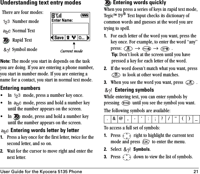 User Guide for the Kyocera 5135 Phone 21Understanding text entry modesNote:=qÜÉ=ãçÇÉ=óçì=ëí~êí=áå=ÇÉéÉåÇë=çå=íÜÉ=í~ëâ=óçì=~êÉ=ÇçáåÖK=fÑ=óçì=~êÉ=ÉåíÉêáåÖ=~=éÜçåÉ=åìãÄÉêI=óçì=ëí~êí=áå=åìãÄÉê=ãçÇÉK=fÑ=óçì=~êÉ=ÉåíÉêáåÖ=~=å~ãÉ=Ñçê=~=Åçåí~ÅíI=óçì=ëí~êí=áå=åçêã~ä=íÉñí=ãçÇÉKEntering numbers√ få= =ãçÇÉI=éêÉëë=~=åìãÄÉê=âÉó=çåÅÉK√ få= =ãçÇÉI=éêÉëë=~åÇ=ÜçäÇ=~=åìãÄÉê=âÉó=ìåíáä=íÜÉ=åìãÄÉê=~ééÉ~êë=çå=íÜÉ=ëÅêÉÉåK√ få= =ãçÇÉI=éêÉëë=~åÇ=ÜçäÇ=~=åìãÄÉê=âÉó=ìåíáä=íÜÉ=åìãÄÉê=~ééÉ~êë=çå=íÜÉ=ëÅêÉÉåK Entering words letter by letter1. mêÉëë=~=âÉó=çåÅÉ=Ñçê=íÜÉ=Ñáêëí=äÉííÉêI=íïáÅÉ=Ñçê=íÜÉ=ëÉÅçåÇ=äÉííÉêI=~åÇ=ëç=çåK=2. t~áí=Ñçê=íÜÉ=Åìêëçê=íç=ãçîÉ=êáÖÜí=~åÇ=ÉåíÉê=íÜÉ=åÉñí=äÉííÉêK==Entering words quicklytÜÉå=óçì=éêÉëë=~=ëÉêáÉë=çÑ=âÉóë=áå=ê~éáÇ=íÉñí=ãçÇÉI=qÉÖáÅqj=qV∆=qÉñí=fåéìí=ÅÜÉÅâë=áíë=ÇáÅíáçå~êó=çÑ=Åçããçå=ïçêÇë=~åÇ=ÖìÉëëÉë=~í=íÜÉ=ïçêÇ=óçì=~êÉ=íêóáåÖ=íç=ëéÉääK1. cçê=É~ÅÜ=äÉííÉê=çÑ=íÜÉ=ïçêÇ=óçì=ï~åíI=éêÉëë=íÜÉ=âÉó=çåÅÉK=cçê=Éñ~ãéäÉI=íç=ÉåíÉê=íÜÉ=ïçêÇ=~åóÒ=éêÉëëW= =→==→= =K=Tip: açåÛí=äççâ=~í=íÜÉ=ëÅêÉÉå=ìåíáä=óçì=Ü~îÉ=éêÉëëÉÇ=~=âÉó=Ñçê=É~ÅÜ=äÉííÉê=çÑ=íÜÉ=ïçêÇK2. fÑ=íÜÉ=ïçêÇ=ÇçÉëåÛí=ã~íÅÜ=ïÜ~í=óçì=ï~åíI=éêÉëë==íç=äççâ=~í=çíÜÉê=ïçêÇ=ã~íÅÜÉëK3. tÜÉå=óçì=ëÉÉ=íÜÉ=ïçêÇ=óçì=ï~åíI=éêÉëë= =K=Entering symbolstÜáäÉ=ÉåíÉêáåÖ=íÉñíI=óçì=Å~å=ÉåíÉê=ëóãÄçäë=Äó=éêÉëëáåÖ= =ìåíáä=óçì=ëÉÉ=íÜÉ=ëóãÄçä=óçì=ï~åíKqÜÉ=ÑçääçïáåÖ=ëóãÄçäë=~êÉ=~î~áä~ÄäÉWqç=~ÅÅÉëë=~=Ñìää=ëÉí=çÑ=ëóãÄçäëW1. mêÉëë= =êáÖÜí=íç=ÜáÖÜäáÖÜí=íÜÉ=ÅìêêÉåí=íÉñí=ãçÇÉ=~åÇ=éêÉëë= =íç=ÉåíÉê=íÜÉ=ãÉåìK2. pÉäÉÅí=  SymbolsK3. mêÉëë= =Ççïå=íç=îáÉï=íÜÉ=äáëí=çÑ=ëóãÄçäëKqÜÉêÉ=~êÉ=Ñçìê=ãçÇÉëWkìãÄÉê=ãçÇÉ=kçêã~ä=qÉñí=o~éáÇ=qÉñí=póãÄçä=ãçÇÉ=®Enter Name:O...Ñ Ñ Ñ Ñ SaveCurrent mode®KC]I J Ú W X \ LEF|®