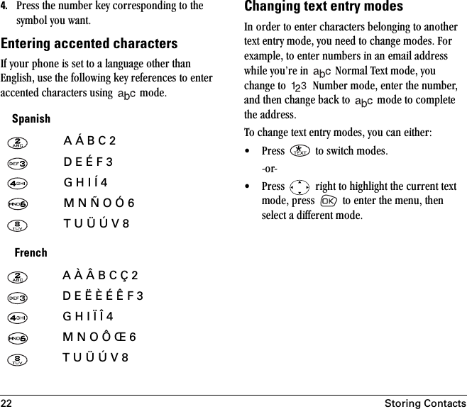 22 Storing Contacts4. mêÉëë=íÜÉ=åìãÄÉê=âÉó=ÅçêêÉëéçåÇáåÖ=íç=íÜÉ=ëóãÄçä=óçì=ï~åíK=Entering accented charactersfÑ=óçìê=éÜçåÉ=áë=ëÉí=íç=~=ä~åÖì~ÖÉ=çíÜÉê=íÜ~å=båÖäáëÜI=ìëÉ=íÜÉ=ÑçääçïáåÖ=âÉó=êÉÑÉêÉåÅÉë=íç=ÉåíÉê=~ÅÅÉåíÉÇ=ÅÜ~ê~ÅíÉêë=ìëáåÖ= =ãçÇÉKChanging text entry modesfå=çêÇÉê=íç=ÉåíÉê=ÅÜ~ê~ÅíÉêë=ÄÉäçåÖáåÖ=íç=~åçíÜÉê=íÉñí=Éåíêó=ãçÇÉI=óçì=åÉÉÇ=íç=ÅÜ~åÖÉ=ãçÇÉëK=cçê=Éñ~ãéäÉI=íç=ÉåíÉê=åìãÄÉêë=áå=~å=Éã~áä=~ÇÇêÉëë=ïÜáäÉ=óçìÛêÉ=áå= =kçêã~ä=qÉñí=ãçÇÉI=óçì=ÅÜ~åÖÉ=íç= =kìãÄÉê=ãçÇÉI=ÉåíÉê=íÜÉ=åìãÄÉêI=~åÇ=íÜÉå=ÅÜ~åÖÉ=Ä~Åâ=íç= =ãçÇÉ=íç=ÅçãéäÉíÉ=íÜÉ=~ÇÇêÉëëKqç=ÅÜ~åÖÉ=íÉñí=Éåíêó=ãçÇÉëI=óçì=Å~å=ÉáíÜÉêW√ mêÉëë= =íç=ëïáíÅÜ=ãçÇÉëK=JçêJ√ mêÉëë= =êáÖÜí=íç=ÜáÖÜäáÖÜí=íÜÉ=ÅìêêÉåí=íÉñí=ãçÇÉI=éêÉëë= =íç=ÉåíÉê=íÜÉ=ãÉåìI=íÜÉå=ëÉäÉÅí=~=ÇáÑÑÉêÉåí=ãçÇÉKSpanishA Á B C 2D E É F 3G H I Í 4M N Ñ O Ó 6T U Ü Ú V 8FrenchA À Â B C Ç 2D E Ë È É Ê F 3G H I Ï Î 4M N O Ô Œ 6T U Ü Ú V 8