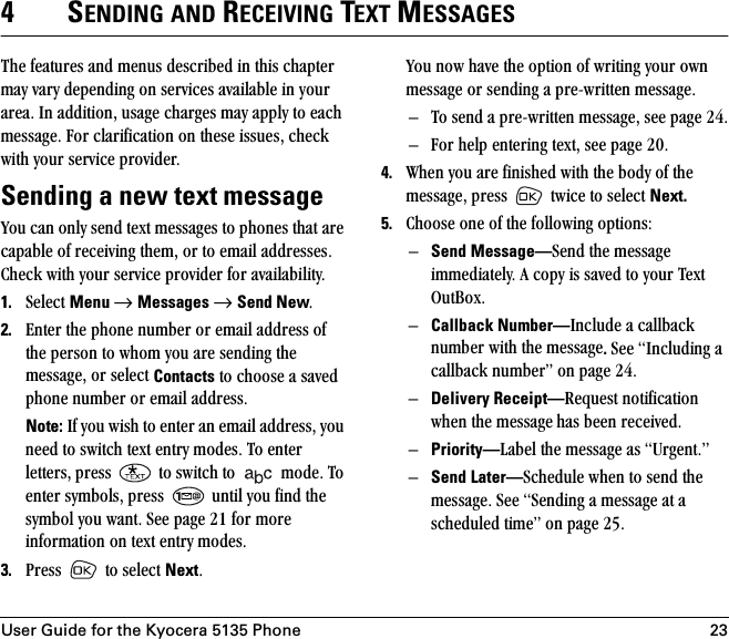 User Guide for the Kyocera 5135 Phone 234SENDING AND RECEIVING TEXT MESSAGESqÜÉ=ÑÉ~íìêÉë=~åÇ=ãÉåìë=ÇÉëÅêáÄÉÇ=áå=íÜáë=ÅÜ~éíÉê=ã~ó=î~êó=ÇÉéÉåÇáåÖ=çå=ëÉêîáÅÉë=~î~áä~ÄäÉ=áå=óçìê=~êÉ~K=få=~ÇÇáíáçåI=ìë~ÖÉ=ÅÜ~êÖÉë=ã~ó=~ééäó=íç=É~ÅÜ=ãÉëë~ÖÉK=cçê=Åä~êáÑáÅ~íáçå=çå=íÜÉëÉ=áëëìÉëI=ÅÜÉÅâ=ïáíÜ=óçìê=ëÉêîáÅÉ=éêçîáÇÉêKSending a new text messagevçì=Å~å=çåäó=ëÉåÇ=íÉñí=ãÉëë~ÖÉë=íç=éÜçåÉë=íÜ~í=~êÉ=Å~é~ÄäÉ=çÑ=êÉÅÉáîáåÖ=íÜÉãI=çê=íç=Éã~áä=~ÇÇêÉëëÉëK=`ÜÉÅâ=ïáíÜ=óçìê=ëÉêîáÅÉ=éêçîáÇÉê=Ñçê=~î~áä~ÄáäáíóK1. pÉäÉÅí=Menu →=Messages →=Send NewK=2. båíÉê=íÜÉ=éÜçåÉ=åìãÄÉê=çê=Éã~áä=~ÇÇêÉëë=çÑ=íÜÉ=éÉêëçå=íç=ïÜçã=óçì=~êÉ=ëÉåÇáåÖ=íÜÉ=ãÉëë~ÖÉI=çê=ëÉäÉÅí=Contacts=íç=ÅÜççëÉ=~=ë~îÉÇ=éÜçåÉ=åìãÄÉê=çê=Éã~áä=~ÇÇêÉëëKNote:=fÑ=óçì=ïáëÜ=íç=ÉåíÉê=~å=Éã~áä=~ÇÇêÉëëI=óçì=åÉÉÇ=íç=ëïáíÅÜ=íÉñí=Éåíêó=ãçÇÉëK=qç=ÉåíÉê=äÉííÉêëI=éêÉëë= =íç=ëïáíÅÜ=íç= =ãçÇÉK=qç=ÉåíÉê=ëóãÄçäëI=éêÉëë= =ìåíáä=óçì=ÑáåÇ=íÜÉ=ëóãÄçä=óçì=ï~åíK=pÉÉ=é~ÖÉ ON=Ñçê=ãçêÉ=áåÑçêã~íáçå=çå=íÉñí=Éåíêó=ãçÇÉëK=3. mêÉëë= =íç=ëÉäÉÅí=NextKvçì=åçï=Ü~îÉ=íÜÉ=çéíáçå=çÑ=ïêáíáåÖ=óçìê=çïå=ãÉëë~ÖÉ=çê=ëÉåÇáåÖ=~=éêÉJïêáííÉå=ãÉëë~ÖÉKÓ qç=ëÉåÇ=~=éêÉJïêáííÉå=ãÉëë~ÖÉI=ëÉÉ=é~ÖÉ OQKÓ cçê=ÜÉäé=ÉåíÉêáåÖ=íÉñíI=ëÉÉ=é~ÖÉ OMK4. tÜÉå=óçì=~êÉ=ÑáåáëÜÉÇ=ïáíÜ=íÜÉ=ÄçÇó=çÑ=íÜÉ=ãÉëë~ÖÉI=éêÉëë= =íïáÅÉ=íç=ëÉäÉÅí=Next.=5. `ÜççëÉ=çåÉ=çÑ=íÜÉ=ÑçääçïáåÖ=çéíáçåëWÓSend Message—pÉåÇ=íÜÉ=ãÉëë~ÖÉ áããÉÇá~íÉäóK=^=Åçéó=áë=ë~îÉÇ=íç=óçìê=qÉñí=lìí_çñKÓCallback Number—fåÅäìÇÉ=~=Å~ääÄ~Åâ=åìãÄÉê=ïáíÜ=íÜÉ=ãÉëë~ÖÉ.=pÉÉ=fåÅäìÇáåÖ=~=Å~ääÄ~Åâ=åìãÄÉêÒ=çå=é~ÖÉ OQKÓDelivery Receipt—oÉèìÉëí=åçíáÑáÅ~íáçå=ïÜÉå=íÜÉ=ãÉëë~ÖÉ Ü~ë=ÄÉÉå=êÉÅÉáîÉÇKÓPriority—i~ÄÉä=íÜÉ=ãÉëë~ÖÉ=~ë=rêÖÉåíKÒÓSend Later—pÅÜÉÇìäÉ=ïÜÉå=íç=ëÉåÇ=íÜÉ=ãÉëë~ÖÉK=pÉÉ=pÉåÇáåÖ=~=ãÉëë~ÖÉ=~í=~=ëÅÜÉÇìäÉÇ=íáãÉÒ=çå=é~ÖÉ ORK