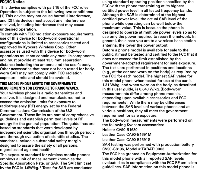 FCC/IC NoticeThis device complies with part 15 of the FCC rules. Operation is subject to the following two conditions: (1) This device may not cause harmful interference, and (2) this device must accept any interference received, including interference that may cause undesired operation. To comply with FCC radiation exposure requirements, use of this device for body-worn operational configurations is limited to accessories tested and approved by Kyocera Wireless Corp. Other accessories used with this device for body-worn operations must not contain any metallic components and must provide at least 13.5 mm separation distance including the antenna and the user’s body. Other accessories that have not been tested for body-worn SAR may not comply with FCC radiation exposure limits and should be avoided.THIS MODEL PHONE MEETS THE GOVERNMENT’S REQUIREMENTS FOR EXPOSURE TO RADIO WAVES.Your wireless phone is a radio transmitter and receiver. It is designed and manufactured not to exceed the emission limits for exposure to radiofrequency (RF) energy set by the Federal Communications Commission of the U.S. Government. These limits are part of comprehensive guidelines and establish permitted levels of RF energy for the general population. The guidelines are based on standards that were developed by independent scientific organizations through periodic and thorough evaluation of scientific studies. The standards include a substantial safety margin designed to assure the safety of all persons, regardless of age and health.The exposure standard for wireless mobile phones employs a unit of measurement known as the Specific Absorption Rate, or SAR. The SAR limit set by the FCC is 1.6W/kg.* Tests for SAR are conducted using standard operating positions specified by the FCC with the phone transmitting at its highest certified power level in all tested frequency bands. Although the SAR is determined at the highest certified power level, the actual SAR level of the phone while operating can be well below the maximum value. This is because the phone is designed to operate at multiple power levels so as to use only the power required to reach the network. In general, the closer you are to a wireless base station antenna, the lower the power output. Before a phone model is available for sale to the public, it must be tested and certified to the FCC that it does not exceed the limit established by the government-adopted requirement for safe exposure. The tests are performed in positions and locations (e.g., at the ear and worn on the body) as required by the FCC for each model. The highest SAR value for this model phone when tested for use at the ear is 1.31 W/kg. and when worn on the body, as described in this user guide, is 0.648 W/kg. (Body-worn measurements differ among phone models, depending upon available accessories and FCC requirements). While there may be differences between the SAR levels of various phones and at various positions, they all meet the government requirement for safe exposure. The body-worn measurements were performed on the following Kyocera accessories:Holster CV90-B1680Leather Case CA90-B1691MLeather Case CA90-B1691SSAR testing was performed with production battery CV90-G8196, Model # TXBAT10003.The FCC has granted an Equipment Authorization for this model phone with all reported SAR levels evaluated as in compliance with the FCC RF emission guidelines. SAR information on this model phone is 