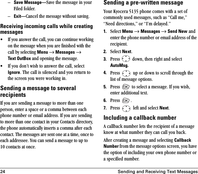 24 Sending and Receiving Text MessagesÓSave Message—p~îÉ=íÜÉ=ãÉëë~ÖÉ=áå=óçìê=cáäÉÇ=ÑçäÇÉêK=ÓExit—`~åÅÉä=íÜÉ=ãÉëë~ÖÉ ïáíÜçìí=ë~îáåÖKReceiving incoming calls while creating messages√ fÑ=óçì=~åëïÉê=íÜÉ=Å~ääI=óçì=Å~å=ÅçåíáåìÉ=ïçêâáåÖ=çå=íÜÉ=ãÉëë~ÖÉ=ïÜÉå=óçì=~êÉ=ÑáåáëÜÉÇ=ïáíÜ=íÜÉ=Å~ää=Äó=ëÉäÉÅíáåÖ=Menu →=Messages=→=Text OutBox ~åÇ=çéÉåáåÖ=íÜÉ=ãÉëë~ÖÉK=√ fÑ=óçì=ÇçåÛí=ïáëÜ=íç=~åëïÉê=íÜÉ=Å~ääI=ëÉäÉÅí=IgnoreK=qÜÉ=Å~ää=áë=ëáäÉåÅÉÇ=~åÇ=óçì=êÉíìêå=íç=íÜÉ=ëÅêÉÉå=óçì=ïÉêÉ=ïçêâáåÖ=áåKSending a message to several recipientsfÑ=óçì=~êÉ=ëÉåÇáåÖ=~=ãÉëë~ÖÉ=íç=ãçêÉ=íÜ~å=çåÉ=éÉêëçåI=ÉåíÉê=~=ëé~ÅÉ=çê=~=Åçãã~=ÄÉíïÉÉå=É~ÅÜ=éÜçåÉ=åìãÄÉê=çê=Éã~áä=~ÇÇêÉëëK=fÑ=óçì=~êÉ=ëÉåÇáåÖ=íç=ãçêÉ=íÜ~å=çåÉ=Åçåí~Åí=áå=óçìê=`çåí~Åíë=ÇáêÉÅíçêóI=íÜÉ=éÜçåÉ=~ìíçã~íáÅ~ääó=áåëÉêíë=~=Åçãã~=~ÑíÉê=É~ÅÜ=Åçåí~ÅíK=qÜÉ=ãÉëë~ÖÉë=~êÉ=ëÉåí=çåÉ=~í=~=íáãÉI=çåÅÉ=íç=É~ÅÜ=~ÇÇêÉëëÉÉK=vçì=Å~å=ëÉåÇ=~=ãÉëë~ÖÉ=íç=ìé=íç=NM=Åçåí~Åíë=~í=çåÅÉKSending a pre-written messagevçìê=hóçÅÉê~=RNPR=éÜçåÉ=ÅçãÉë=ïáíÜ=~=ëÉí=çÑ=Åçããçåäó=ìëÉÇ=ãÉëë~ÖÉëI=ëìÅÜ=~ë=`~ää=ãÉIÒ=kÉÉÇ=ÇáêÉÅíáçåëIÒ=çê=fÛã=ÇÉä~óÉÇKÒ=1. pÉäÉÅí=Menu →=Messages →=Send New=~åÇ=ÉåíÉê=íÜÉ=éÜçåÉ=åìãÄÉê=çê=Éã~áä=~ÇÇêÉëë=çÑ=íÜÉ=êÉÅáéáÉåíK=2. pÉäÉÅí=NextK=3. mêÉëë= =ÇçïåI=íÜÉå=êáÖÜí=~åÇ=ëÉäÉÅí=AutoMsg. 4. mêÉëë= =ìé=çê=Ççïå=íç=ëÅêçää=íÜêçìÖÜ=íÜÉ=äáëí=çÑ=ãÉëë~ÖÉ=çéíáçåëK5. mêÉëë= =íç=ëÉäÉÅí=~=ãÉëë~ÖÉK=fÑ=óçì=ïáëÜI=ÉåíÉê=~ÇÇáíáçå~ä=íÉñíK6. mêÉëë= K7. mêÉëë= =äÉÑí=~åÇ=ëÉäÉÅí=NextKIncluding a callback number^=Å~ääÄ~Åâ=åìãÄÉê=äÉíë=íÜÉ=êÉÅáéáÉåí=çÑ=~=ãÉëë~ÖÉ=âåçï=~í=ïÜ~í=åìãÄÉê=íÜÉó=Å~å=Å~ää=óçì=Ä~ÅâK^ÑíÉê=ÅêÉ~íáåÖ=~=ãÉëë~ÖÉ=~åÇ=ëÉäÉÅíáåÖ=Callback Number=Ñêçã=íÜÉ=ãÉëë~ÖÉ=çéíáçåë=ëÅêÉÉåI=óçì=Ü~îÉ=íÜÉ=çéíáçå=çÑ=áåÅäìÇáåÖ=óçìê=çïå=éÜçåÉ=åìãÄÉê=çê=~=ëéÉÅáÑáÉÇ=åìãÄÉêK