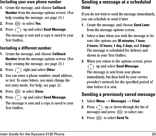 User Guide for the Kyocera 5135 Phone 25Including your own phone number 1. `êÉ~íÉ=íÜÉ=ãÉëë~ÖÉI=~åÇ=ÅÜççëÉ=Callback Number=Ñêçã=íÜÉ=ãÉëë~ÖÉ=çéíáçåë=ëÅêÉÉåK=Ecçê=ÜÉäé=ÅêÉ~íáåÖ=íÜÉ=ãÉëë~ÖÉI=ëÉÉ=é~ÖÉ OPKF2. mêÉëë= =íç=ëÉäÉÅí=YesK3. mêÉëë= =ìé=~åÇ=ëÉäÉÅí=Send MessageKqÜÉ=ãÉëë~ÖÉ=áë=ëÉåí=~åÇ=~=Åçéó=áë=ë~îÉÇ=íç=óçìê=qÉñí=lìí_çñKIncluding a different number1. `êÉ~íÉ=íÜÉ=ãÉëë~ÖÉI=~åÇ=ÅÜççëÉ=Callback Number=Ñêçã=íÜÉ=ãÉëë~ÖÉ=çéíáçåë=ëÅêÉÉåK=Ecçê=ÜÉäé=ÅêÉ~íáåÖ=íÜÉ=ãÉëë~ÖÉI=ëÉÉ=é~ÖÉ OPKF2. mêÉëë= =êáÖÜí=~åÇ=ëÉäÉÅí=OtherK3. vçì=Å~å=ÉåíÉê=~=éÜçåÉ=åìãÄÉêI=Éã~áä=~ÇÇêÉëëI=çê=íÉñíK=qç=ÉåíÉê=äÉííÉêëI=óçì=ãìëí=ÅÜ~åÖÉ=íÜÉ=íÉñí=Éåíêó=ãçÇÉK=cçê=ÜÉäéI=ëÉÉ=é~ÖÉ OOK4. mêÉëë= =íç=ëÉäÉÅí=DoneK=5. mêÉëë= =ìé=~åÇ=ëÉäÉÅí=Send MessageKqÜÉ=ãÉëë~ÖÉ=áë=ëÉåí=~åÇ=~=Åçéó=áë=ë~îÉÇ=íç=óçìê=qÉñí=lìí_çñKSending a message at a scheduled timefÑ=óçì=Çç=åçí=ïáëÜ=íç=ëÉåÇ=íÜÉ=ãÉëë~ÖÉ=áããÉÇá~íÉäóI=óçì=Å~å=ëÅÜÉÇìäÉ=íç=ëÉåÇ=áí=ä~íÉêK=1. `êÉ~íÉ=íÜÉ=ãÉëë~ÖÉI=~åÇ=ÅÜççëÉ=Send Later=Ñêçã=íÜÉ=ãÉëë~ÖÉ=çéíáçåë=ëÅêÉÉåK2. pÉäÉÅí=~=íáãÉ=ïÜÉå=óçì=ïáëÜ=íÜÉ=ãÉëë~ÖÉ=íç=ÄÉ=ëÉåí=EíÜÉ=çéíáçåë=~êÉ=30 minutes, 1 hour, 2 hours, 12 hours, 1 day, 2 days, ~åÇ=3 daysFK=qÜÉ=ãÉëë~ÖÉ=áë=ëÅÜÉÇìäÉÇ=Ñçê=ÇÉäáîÉêó=~åÇ=ëÜçïå=áå=óçìê=qÉñí=lìí_çñK3. tÜÉå=óçì=êÉíìêå=íç=íÜÉ=çéíáçåë=ëÅêÉÉåI=éêÉëë==ìé=~åÇ=ëÉäÉÅí=Send MessageKqÜÉ=ãÉëë~ÖÉ=áë=ëÉåí=Ñêçã=óçìê=éÜçåÉ=áããÉÇá~íÉäóI=Äìí=íÜÉå=ÜÉäÇ=Äó=óçìê=ëÉêîáÅÉ=éêçîáÇÉêÛë=åÉíïçêâ=Ñçê=íÜÉ=ëéÉÅáÑáÉÇ=éÉêáçÇ=çÑ=íáãÉ=ÄÉÑçêÉ=áí=áë=ëÉåíKSending a previously saved message1. pÉäÉÅí=Menu →=Messages →=FiledK=2. mêÉëë= =ìé=çê=Ççïå=íÜêçìÖÜ=íÜÉ=äáëí=çÑ=ãÉëë~ÖÉë=~åÇ=éêÉëë= =íç=ëÉäÉÅí=çåÉK3. mêÉëë= =íç=ëÉäÉÅí=Send ToK