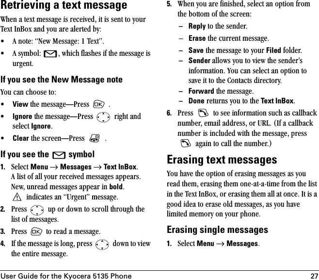 User Guide for the Kyocera 5135 Phone 27Retrieving a text messagetÜÉå=~=íÉñí=ãÉëë~ÖÉ=áë=êÉÅÉáîÉÇI=áí=áë=ëÉåí=íç=óçìê=qÉñí=få_çñ=~åÇ=óçì=~êÉ=~äÉêíÉÇ=ÄóW√ ^=åçíÉW=kÉï=jÉëë~ÖÉW=N=qÉñíÒK=√ ^=ëóãÄçäW= I=ïÜáÅÜ=Ñä~ëÜÉë=áÑ=íÜÉ=ãÉëë~ÖÉ=áë=ìêÖÉåíK=If you see the New Message notevçì=Å~å=ÅÜççëÉ=íçW√View=íÜÉ=ãÉëë~ÖÉ—mêÉëë= =K√Ignore=íÜÉ=ãÉëë~ÖÉ—mêÉëë= =êáÖÜí=~åÇ=ëÉäÉÅí=IgnoreK√Clear=íÜÉ=ëÅêÉÉå—mêÉëë= =KIf you see the  =symbol1. pÉäÉÅí=Menu →=Messages →=Text InBoxK=^=äáëí=çÑ=~ää=óçìê=êÉÅÉáîÉÇ=ãÉëë~ÖÉë=~ééÉ~êëKkÉïI=ìåêÉ~Ç=ãÉëë~ÖÉë=~ééÉ~ê=áå=boldK=áåÇáÅ~íÉë=~å=rêÖÉåíÒ=ãÉëë~ÖÉK2. mêÉëë= =ìé=çê=Ççïå=íç=ëÅêçää=íÜêçìÖÜ=íÜÉ=äáëí=çÑ=ãÉëë~ÖÉëK=3. mêÉëë= =íç=êÉ~Ç=~=ãÉëë~ÖÉK=4. fÑ=íÜÉ=ãÉëë~ÖÉ=áë=äçåÖI=éêÉëë= =Ççïå=íç=îáÉï=íÜÉ=ÉåíáêÉ=ãÉëë~ÖÉK5. tÜÉå=óçì=~êÉ=ÑáåáëÜÉÇI=ëÉäÉÅí=~å=çéíáçå=Ñêçã=íÜÉ=Äçííçã=çÑ=íÜÉ=ëÅêÉÉåW– Reply=íç=íÜÉ=ëÉåÇÉêKÓErase=íÜÉ=ÅìêêÉåí=ãÉëë~ÖÉK– Save=íÜÉ=ãÉëë~ÖÉ=íç=óçìê=Filed=ÑçäÇÉêK– Sender ~ääçïë=óçì=íç=îáÉï=íÜÉ=ëÉåÇÉêÛë=áåÑçêã~íáçåK=vçì=Å~å=ëÉäÉÅí=~å=çéíáçå=íç=ë~îÉ=áí=íç=íÜÉ=`çåí~Åíë=ÇáêÉÅíçêóK–Forward=íÜÉ=ãÉëë~ÖÉK–Done=êÉíìêåë=óçì=íç=íÜÉ=Text InBoxK6. mêÉëë= =íç=ëÉÉ=áåÑçêã~íáçå=ëìÅÜ=~ë=Å~ääÄ~Åâ=åìãÄÉêI=Éã~áä=~ÇÇêÉëëI=çê=roiK=EfÑ=~=Å~ääÄ~Åâ=åìãÄÉê=áë=áåÅäìÇÉÇ=ïáíÜ=íÜÉ=ãÉëë~ÖÉI=éêÉëë==~Ö~áå=íç=Å~ää=íÜÉ=åìãÄÉêKFErasing text messagesvçì=Ü~îÉ=íÜÉ=çéíáçå=çÑ=Éê~ëáåÖ=ãÉëë~ÖÉë=~ë=óçì=êÉ~Ç=íÜÉãI=Éê~ëáåÖ=íÜÉã=çåÉJ~íJ~JíáãÉ=Ñêçã=íÜÉ=äáëí=áå=íÜÉ=qÉñí=få_çñI=çê=Éê~ëáåÖ=íÜÉã=~ää=~í=çåÅÉK=fí=áë=~=ÖççÇ=áÇÉ~=íç=Éê~ëÉ=çäÇ=ãÉëë~ÖÉëI=~ë=óçì=Ü~îÉ=äáãáíÉÇ=ãÉãçêó=çå=óçìê=éÜçåÉKErasing single messages 1. pÉäÉÅí=Menu →=MessagesK