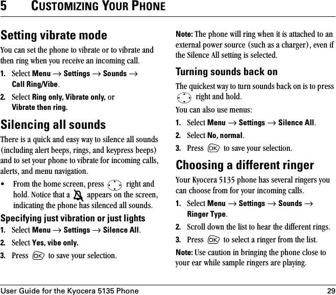 User Guide for the Kyocera 5135 Phone 295CUSTOMIZING YOUR PHONESetting vibrate modevçì=Å~å=ëÉí=íÜÉ=éÜçåÉ=íç=îáÄê~íÉ=çê=íç=îáÄê~íÉ=~åÇ=íÜÉå=êáåÖ=ïÜÉå=óçì=êÉÅÉáîÉ=~å=áåÅçãáåÖ=Å~ääK1. pÉäÉÅí=Menu=→=Settings=→=Sounds=→=Call Ring/VibeK2. pÉäÉÅí=Ring only, Vibrate only,=çê=Vibrate then ring.Silencing all soundsqÜÉêÉ=áë=~=èìáÅâ=~åÇ=É~ëó=ï~ó=íç=ëáäÉåÅÉ=~ää=ëçìåÇë=EáåÅäìÇáåÖ=~äÉêí=ÄÉÉéëI=êáåÖëI=~åÇ=âÉóéêÉëë=ÄÉÉéëF=~åÇ=íç=ëÉí=óçìê=éÜçåÉ=íç=îáÄê~íÉ=Ñçê=áåÅçãáåÖ=Å~ääëI=~äÉêíëI=~åÇ=ãÉåì=å~îáÖ~íáçåK√ cêçã=íÜÉ=ÜçãÉ=ëÅêÉÉåI=éêÉëë= =êáÖÜí=~åÇ=ÜçäÇK=kçíáÅÉ=íÜ~í=~= =~ééÉ~êë=çå=íÜÉ=ëÅêÉÉåI=áåÇáÅ~íáåÖ=íÜÉ=éÜçåÉ=Ü~ë=ëáäÉåÅÉÇ=~ää=ëçìåÇëKSpecifying just vibration or just lights1. pÉäÉÅí=Menu=→=Settings=→=Silence AllK=2. pÉäÉÅí=Yes, vibe only.3. mêÉëë= =íç=ë~îÉ=óçìê=ëÉäÉÅíáçåKNote: qÜÉ=éÜçåÉ=ïáää=êáåÖ=ïÜÉå=áí=áë=~íí~ÅÜÉÇ=íç=~å=ÉñíÉêå~ä=éçïÉê=ëçìêÅÉ=EëìÅÜ=~ë=~=ÅÜ~êÖÉêFI=ÉîÉå=áÑ=íÜÉ=páäÉåÅÉ=^ää=ëÉííáåÖ=áë=ëÉäÉÅíÉÇKTurning sounds back onqÜÉ=èìáÅâÉëí=ï~ó=íç=íìêå=ëçìåÇë=Ä~Åâ=çå=áë=íç=éêÉëë==êáÖÜí=~åÇ=ÜçäÇK=vçì=Å~å=~äëç=ìëÉ=ãÉåìëW1. pÉäÉÅí=Menu=→=Settings=→=Silence AllK=2. pÉäÉÅí=No, normalK3. mêÉëë= =íç=ë~îÉ=óçìê=ëÉäÉÅíáçåKChoosing a different ringervçìê=hóçÅÉê~=RNPR=éÜçåÉ=Ü~ë=ëÉîÉê~ä=êáåÖÉêë=óçì=Å~å=ÅÜççëÉ=Ñêçã=Ñçê=óçìê=áåÅçãáåÖ=Å~ääëK=1. pÉäÉÅí=Menu=→=Settings=→=Sounds=→=Ringer TypeK2. pÅêçää=Ççïå=íÜÉ=äáëí=íç=ÜÉ~ê=íÜÉ=ÇáÑÑÉêÉåí=êáåÖëK3. mêÉëë= =íç=ëÉäÉÅí=~=êáåÖÉê=Ñêçã=íÜÉ=äáëíKNote: rëÉ=Å~ìíáçå=áå=ÄêáåÖáåÖ=íÜÉ=éÜçåÉ=ÅäçëÉ=íç=óçìê=É~ê=ïÜáäÉ=ë~ãéäÉ=êáåÖÉêë=~êÉ=éä~óáåÖK