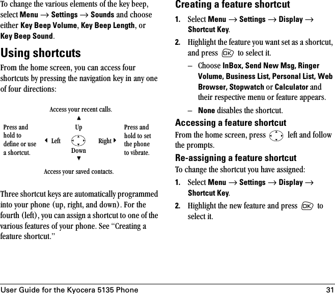 User Guide for the Kyocera 5135 Phone 31qç=ÅÜ~åÖÉ=íÜÉ=î~êáçìë=ÉäÉãÉåíë=çÑ=íÜÉ=âÉó=ÄÉÉéI=ëÉäÉÅí Menu=→=Settings=→=Sounds=~åÇ=ÅÜççëÉ=ÉáíÜÉê=Key Beep VolumeI=Key Beep LengthI=çê=Key Beep SoundKUsing shortcutscêçã=íÜÉ=ÜçãÉ=ëÅêÉÉåI=óçì=Å~å=~ÅÅÉëë=Ñçìê=ëÜçêíÅìíë=Äó=éêÉëëáåÖ=íÜÉ=å~îáÖ~íáçå=âÉó=áå=~åó=çåÉ=çÑ=Ñçìê=ÇáêÉÅíáçåëWqÜêÉÉ=ëÜçêíÅìí=âÉóë=~êÉ=~ìíçã~íáÅ~ääó=éêçÖê~ããÉÇ=áåíç=óçìê=éÜçåÉ=EìéI=êáÖÜíI=~åÇ=ÇçïåFK=cçê=íÜÉ=ÑçìêíÜ=EäÉÑíFI=óçì=Å~å=~ëëáÖå=~=ëÜçêíÅìí=íç=çåÉ=çÑ=íÜÉ=î~êáçìë=ÑÉ~íìêÉë=çÑ=óçìê=éÜçåÉK=pÉÉ=`êÉ~íáåÖ=~=ÑÉ~íìêÉ=ëÜçêíÅìíKÒCreating a feature shortcut1. pÉäÉÅí=Menu=→=Settings=→=Display → Shortcut KeyK2. eáÖÜäáÖÜí=íÜÉ=ÑÉ~íìêÉ=óçì=ï~åí=ëÉí=~ë=~=ëÜçêíÅìíI=~åÇ=éêÉëë= =íç=ëÉäÉÅí=áíKÓ `ÜççëÉ=InBox, Send New Msg, Ringer Volume, Business List, Personal List,=Web Browser, Stopwatch çê Calculator ~åÇ=íÜÉáê=êÉëéÉÅíáîÉ=ãÉåì=çê=ÑÉ~íìêÉ=~ééÉ~êëKÓNone Çáë~ÄäÉë=íÜÉ=ëÜçêíÅìíKAccessing a feature shortcutcêçã=íÜÉ=ÜçãÉ=ëÅêÉÉåI=éêÉëë= =äÉÑí=~åÇ=Ñçääçï=íÜÉ=éêçãéíëKRe-assigning a feature shortcutqç=ÅÜ~åÖÉ=íÜÉ=ëÜçêíÅìí=óçì=Ü~îÉ=~ëëáÖåÉÇW1. pÉäÉÅí=Menu=→=Settings=→=Display → Shortcut KeyK2. eáÖÜäáÖÜí=íÜÉ=åÉï=ÑÉ~íìêÉ=~åÇ=éêÉëë= =íç=ëÉäÉÅí=áíK^ÅÅÉëë=óçìê=êÉÅÉåí=Å~ääëKmêÉëë=~åÇ=ÜçäÇ=íç=ÇÉÑáåÉ=çê=ìëÉ=~=ëÜçêíÅìíK*ré mêÉëë=~åÇ=ÜçäÇ=íç=ëÉí=íÜÉ=éÜçåÉ=íç=îáÄê~íÉK&apos; iÉÑí oáÖÜí=&amp;açïå+^ÅÅÉëë=óçìê=ë~îÉÇ=Åçåí~ÅíëK