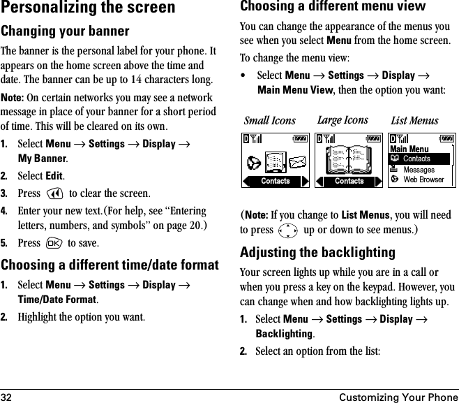 32 Customizing Your PhonePersonalizing the screen Changing your bannerqÜÉ=Ä~ååÉê=áë=íÜÉ=éÉêëçå~ä=ä~ÄÉä=Ñçê=óçìê=éÜçåÉK=fí=~ééÉ~êë=çå=íÜÉ=ÜçãÉ=ëÅêÉÉå=~ÄçîÉ=íÜÉ=íáãÉ=~åÇ=Ç~íÉK=qÜÉ=Ä~ååÉê=Å~å=ÄÉ=ìé=íç=NQ=ÅÜ~ê~ÅíÉêë=äçåÖKNote: lå=ÅÉêí~áå=åÉíïçêâë=óçì=ã~ó=ëÉÉ=~=åÉíïçêâ=ãÉëë~ÖÉ=áå=éä~ÅÉ=çÑ=óçìê=Ä~ååÉê=Ñçê=~=ëÜçêí=éÉêáçÇ=çÑ=íáãÉK=qÜáë=ïáää=ÄÉ=ÅäÉ~êÉÇ=çå=áíë=çïåK1. pÉäÉÅí=Menu=→=Settings=→=Display → My BannerK2. pÉäÉÅí=EditK3. mêÉëë= =íç=ÅäÉ~ê=íÜÉ=ëÅêÉÉåK4. båíÉê=óçìê=åÉï=íÉñíKEcçê=ÜÉäéI=ëÉÉ=båíÉêáåÖ=äÉííÉêëI=åìãÄÉêëI=~åÇ=ëóãÄçäëÒ=çå=é~ÖÉ OMKF5. mêÉëë= =íç=ë~îÉKChoosing a different time/date format1. pÉäÉÅí=Menu=→=Settings=→=Display → Time/Date FormatK2. eáÖÜäáÖÜí=íÜÉ=çéíáçå=óçì=ï~åíKChoosing a different menu viewvçì=Å~å=ÅÜ~åÖÉ=íÜÉ=~ééÉ~ê~åÅÉ=çÑ=íÜÉ=ãÉåìë=óçì=ëÉÉ=ïÜÉå=óçì=ëÉäÉÅí=Menu=Ñêçã=íÜÉ=ÜçãÉ=ëÅêÉÉåK=qç=ÅÜ~åÖÉ=íÜÉ=ãÉåì=îáÉïW√ pÉäÉÅí=Menu=→=Settings=→=Display → Main Menu ViewI=íÜÉå=íÜÉ=çéíáçå=óçì=ï~åíWENote: fÑ=óçì=ÅÜ~åÖÉ=íç=List MenusI=óçì=ïáää=åÉÉÇ=íç=éêÉëë= =ìé=çê=Ççïå=íç=ëÉÉ=ãÉåìëKFAdjusting the backlightingvçìê=ëÅêÉÉå=äáÖÜíë=ìé=ïÜáäÉ=óçì=~êÉ=áå=~=Å~ää=çê=ïÜÉå=óçì=éêÉëë=~=âÉó=çå=íÜÉ=âÉóé~ÇK=eçïÉîÉêI=óçì=Å~å=ÅÜ~åÖÉ=ïÜÉå=~åÇ=Üçï=Ä~ÅâäáÖÜíáåÖ=äáÖÜíë=ìéK1. pÉäÉÅí=Menu=→=Settings=→ Display →=BacklightingK2. pÉäÉÅí=~å=çéíáçå=Ñêçã=íÜÉ=äáëíWSmall Icons Large Icons List MenusContactsMain Menu ~   Messages Web Browser ContactsContacts