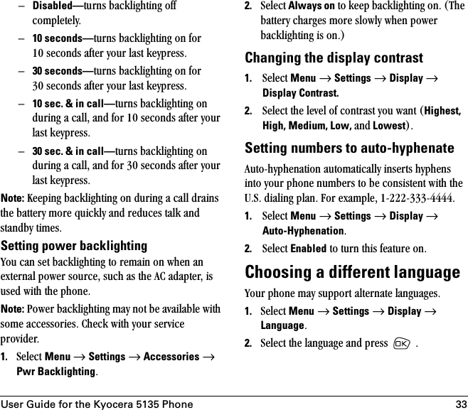 User Guide for the Kyocera 5135 Phone 33ÓDisabled—íìêåë=Ä~ÅâäáÖÜíáåÖ=çÑÑ=ÅçãéäÉíÉäóKÓ10 seconds—íìêåë=Ä~ÅâäáÖÜíáåÖ=çå=Ñçê=NM=ëÉÅçåÇë=~ÑíÉê=óçìê=ä~ëí=âÉóéêÉëëKÓ30 seconds—íìêåë=Ä~ÅâäáÖÜíáåÖ=çå=Ñçê=PM=ëÉÅçåÇë=~ÑíÉê=óçìê=ä~ëí=âÉóéêÉëëKÓ10 sec. &amp; in call—íìêåë=Ä~ÅâäáÖÜíáåÖ=çå=ÇìêáåÖ=~=Å~ääI=~åÇ=Ñçê=NM=ëÉÅçåÇë=~ÑíÉê=óçìê=ä~ëí=âÉóéêÉëëKÓ30 sec. &amp; in call—íìêåë=Ä~ÅâäáÖÜíáåÖ=çå=ÇìêáåÖ=~=Å~ääI=~åÇ=Ñçê=PM=ëÉÅçåÇë=~ÑíÉê=óçìê=ä~ëí=âÉóéêÉëëKNote: hÉÉéáåÖ=Ä~ÅâäáÖÜíáåÖ=çå=ÇìêáåÖ=~=Å~ää=Çê~áåë=íÜÉ=Ä~ííÉêó=ãçêÉ=èìáÅâäó=~åÇ=êÉÇìÅÉë=í~äâ=~åÇ=ëí~åÇÄó=íáãÉëKSetting power backlightingvçì=Å~å=ëÉí=Ä~ÅâäáÖÜíáåÖ=íç=êÉã~áå=çå=ïÜÉå=~å=ÉñíÉêå~ä=éçïÉê=ëçìêÅÉI=ëìÅÜ=~ë=íÜÉ=^`=~Ç~éíÉêI=áë=ìëÉÇ=ïáíÜ=íÜÉ=éÜçåÉK=Note: mçïÉê=Ä~ÅâäáÖÜíáåÖ=ã~ó=åçí=ÄÉ=~î~áä~ÄäÉ=ïáíÜ=ëçãÉ=~ÅÅÉëëçêáÉëK=`ÜÉÅâ=ïáíÜ=óçìê=ëÉêîáÅÉ=éêçîáÇÉêK1. pÉäÉÅí=Menu=→=Settings=→=Accessories → Pwr BacklightingK2. pÉäÉÅí=Always on=íç=âÉÉé=Ä~ÅâäáÖÜíáåÖ=çåK=EqÜÉ=Ä~ííÉêó=ÅÜ~êÖÉë=ãçêÉ=ëäçïäó=ïÜÉå=éçïÉê=Ä~ÅâäáÖÜíáåÖ=áë=çåKFChanging the display contrast1. pÉäÉÅí=Menu=→=Settings=→=Display → Display Contrast.2. pÉäÉÅí=íÜÉ=äÉîÉä=çÑ=Åçåíê~ëí=óçì=ï~åí=EHighest, High, Medium, Low, ~åÇ LowestFK=Setting numbers to auto-hyphenate^ìíçJÜóéÜÉå~íáçå=~ìíçã~íáÅ~ääó=áåëÉêíë=ÜóéÜÉåë=áåíç=óçìê=éÜçåÉ=åìãÄÉêë=íç=ÄÉ=ÅçåëáëíÉåí=ïáíÜ=íÜÉ=rKpK=Çá~äáåÖ=éä~åK=cçê=Éñ~ãéäÉI=NJOOOJPPPJQQQQK1. pÉäÉÅí=Menu=→=Settings=→=Display → Auto-HyphenationK2. pÉäÉÅí=Enabled=íç=íìêå=íÜáë=ÑÉ~íìêÉ=çåKChoosing a different languagevçìê=éÜçåÉ=ã~ó=ëìééçêí=~äíÉêå~íÉ=ä~åÖì~ÖÉëK1. pÉäÉÅí=Menu=→=Settings=→=Display=→=LanguageK=2. pÉäÉÅí=íÜÉ=ä~åÖì~ÖÉ=~åÇ=éêÉëë= =K=