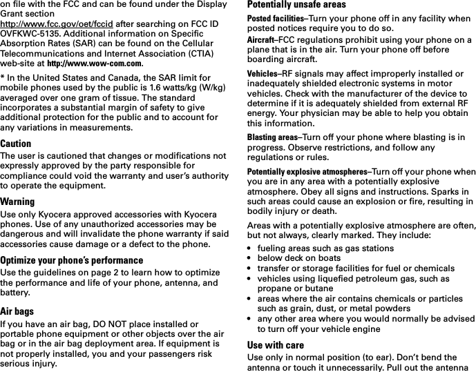 on file with the FCC and can be found under the Display Grant section http://www.fcc.gov/oet/fccid after searching on FCC ID OVFKWC-5135. Additional information on Specific Absorption Rates (SAR) can be found on the Cellular Telecommunications and Internet Association (CTIA) web-site at http://www.wow-com.com. * In the United States and Canada, the SAR limit for mobile phones used by the public is 1.6 watts/kg (W/kg) averaged over one gram of tissue. The standard incorporates a substantial margin of safety to give additional protection for the public and to account for any variations in measurements.CautionThe user is cautioned that changes or modifications not expressly approved by the party responsible for compliance could void the warranty and user’s authority to operate the equipment.WarningUse only Kyocera approved accessories with Kyocera phones. Use of any unauthorized accessories may be dangerous and will invalidate the phone warranty if said accessories cause damage or a defect to the phone.Optimize your phone’s performanceUse the guidelines on page 2 to learn how to optimize the performance and life of your phone, antenna, and battery.Air bagsIf you have an air bag, DO NOT place installed or portable phone equipment or other objects over the air bag or in the air bag deployment area. If equipment is not properly installed, you and your passengers risk serious injury.Potentially unsafe areasPosted facilities–Turn your phone off in any facility when posted notices require you to do so.Aircraft–FCC regulations prohibit using your phone on a plane that is in the air. Turn your phone off before boarding aircraft.Vehicles–RF signals may affect improperly installed or inadequately shielded electronic systems in motor vehicles. Check with the manufacturer of the device to determine if it is adequately shielded from external RF energy. Your physician may be able to help you obtain this information.Blasting areas–Turn off your phone where blasting is in progress. Observe restrictions, and follow any regulations or rules.Potentially explosive atmospheres–Turn off your phone when you are in any area with a potentially explosive atmosphere. Obey all signs and instructions. Sparks in such areas could cause an explosion or fire, resulting in bodily injury or death.Areas with a potentially explosive atmosphere are often, but not always, clearly marked. They include:• fueling areas such as gas stations• below deck on boats• transfer or storage facilities for fuel or chemicals• vehicles using liquefied petroleum gas, such as propane or butane• areas where the air contains chemicals or particles such as grain, dust, or metal powders• any other area where you would normally be advised to turn off your vehicle engineUse with careUse only in normal position (to ear). Don’t bend the antenna or touch it unnecessarily. Pull out the antenna 