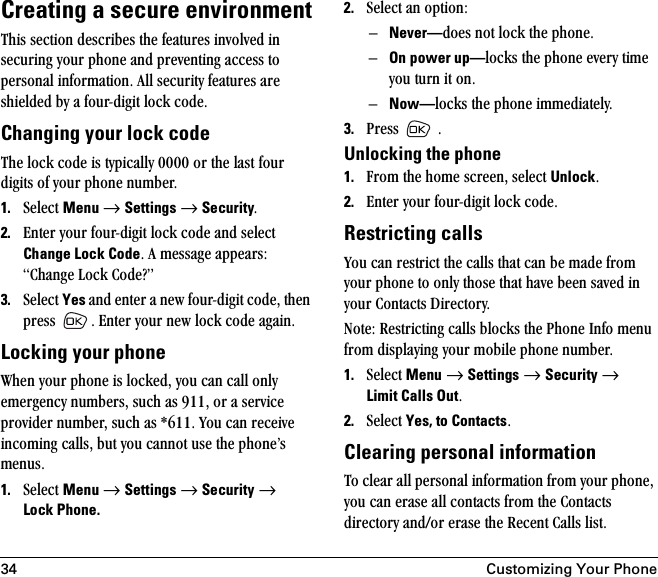 34 Customizing Your PhoneCreating a secure environmentqÜáë=ëÉÅíáçå=ÇÉëÅêáÄÉë=íÜÉ=ÑÉ~íìêÉë=áåîçäîÉÇ=áå=ëÉÅìêáåÖ=óçìê=éÜçåÉ=~åÇ=éêÉîÉåíáåÖ=~ÅÅÉëë=íç=éÉêëçå~ä=áåÑçêã~íáçåK=^ää=ëÉÅìêáíó=ÑÉ~íìêÉë=~êÉ=ëÜáÉäÇÉÇ=Äó=~=ÑçìêJÇáÖáí=äçÅâ=ÅçÇÉK=Changing your lock codeqÜÉ=äçÅâ=ÅçÇÉ=áë=íóéáÅ~ääó=MMMM=çê=íÜÉ=ä~ëí=Ñçìê=ÇáÖáíë=çÑ=óçìê=éÜçåÉ=åìãÄÉêK=1. pÉäÉÅí=Menu=→=Settings=→=SecurityK=2. båíÉê=óçìê=ÑçìêJÇáÖáí=äçÅâ=ÅçÇÉ=~åÇ=ëÉäÉÅí=Change Lock CodeK=^=ãÉëë~ÖÉ=~ééÉ~êëW=`Ü~åÖÉ=içÅâ=`çÇÉ\Ò=3. pÉäÉÅí=Yes=~åÇ=ÉåíÉê=~=åÉï=ÑçìêJÇáÖáí=ÅçÇÉI=íÜÉå=éêÉëë= K=båíÉê=óçìê=åÉï=äçÅâ=ÅçÇÉ=~Ö~áåKLocking your phonetÜÉå=óçìê=éÜçåÉ=áë=äçÅâÉÇI=óçì=Å~å=Å~ää=çåäó=ÉãÉêÖÉåÅó=åìãÄÉêëI=ëìÅÜ=~ë=VNNI=çê=~=ëÉêîáÅÉ=éêçîáÇÉê=åìãÄÉêI=ëìÅÜ=~ë=GSNNK=vçì=Å~å=êÉÅÉáîÉ=áåÅçãáåÖ=Å~ääëI=Äìí=óçì=Å~ååçí=ìëÉ=íÜÉ=éÜçåÉÛë=ãÉåìëK1. pÉäÉÅí=Menu=→=Settings=→=Security=→=Lock Phone.2. pÉäÉÅí=~å=çéíáçåWÓNever—ÇçÉë=åçí=äçÅâ=íÜÉ=éÜçåÉKÓOn power up—äçÅâë=íÜÉ=éÜçåÉ=ÉîÉêó=íáãÉ=óçì=íìêå=áí=çåKÓNow—äçÅâë=íÜÉ=éÜçåÉ=áããÉÇá~íÉäóK3. mêÉëë= =KUnlocking the phone1. cêçã=íÜÉ=ÜçãÉ=ëÅêÉÉåI=ëÉäÉÅí=UnlockK2. båíÉê=óçìê=ÑçìêJÇáÖáí=äçÅâ=ÅçÇÉK=Restricting callsvçì=Å~å=êÉëíêáÅí=íÜÉ=Å~ääë=íÜ~í=Å~å=ÄÉ=ã~ÇÉ=Ñêçã=óçìê=éÜçåÉ=íç=çåäó=íÜçëÉ=íÜ~í=Ü~îÉ=ÄÉÉå=ë~îÉÇ=áå=óçìê=`çåí~Åíë=aáêÉÅíçêóK=kçíÉW=oÉëíêáÅíáåÖ=Å~ääë=ÄäçÅâë=íÜÉ=mÜçåÉ=fåÑç=ãÉåì=Ñêçã=Çáëéä~óáåÖ=óçìê=ãçÄáäÉ=éÜçåÉ=åìãÄÉêK1. pÉäÉÅí=Menu=→=Settings=→=Security=→=Limit Calls OutK2. pÉäÉÅí=Yes, to ContactsKClearing personal informationqç=ÅäÉ~ê=~ää=éÉêëçå~ä=áåÑçêã~íáçå=Ñêçã=óçìê=éÜçåÉI=óçì=Å~å=Éê~ëÉ=~ää=Åçåí~Åíë=Ñêçã=íÜÉ=`çåí~Åíë=ÇáêÉÅíçêó=~åÇLçê=Éê~ëÉ=íÜÉ=oÉÅÉåí=`~ääë=äáëíK