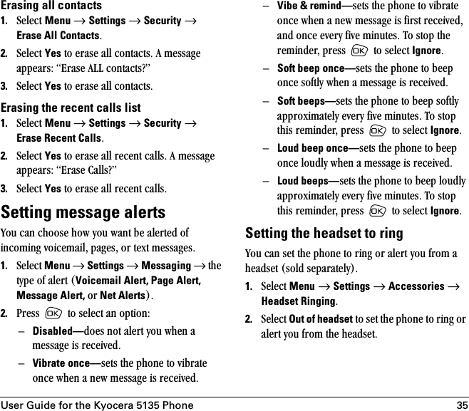 User Guide for the Kyocera 5135 Phone 35Erasing all contacts1. pÉäÉÅí=Menu=→=Settings=→=Security=→=Erase All ContactsK2. pÉäÉÅí=Yes=íç=Éê~ëÉ=~ää=Åçåí~ÅíëK=^=ãÉëë~ÖÉ=~ééÉ~êëW=bê~ëÉ=^ii=Åçåí~Åíë\Ò3. pÉäÉÅí=Yes=íç=Éê~ëÉ=~ää=Åçåí~ÅíëK=Erasing the recent calls list1. pÉäÉÅí=Menu=→=Settings=→=Security=→=Erase Recent CallsK2. pÉäÉÅí=Yes=íç=Éê~ëÉ=~ää=êÉÅÉåí=Å~ääëK=^=ãÉëë~ÖÉ=~ééÉ~êëW=bê~ëÉ=`~ääë\Ò=3. pÉäÉÅí=Yes=íç=Éê~ëÉ=~ää=êÉÅÉåí=Å~ääëKSetting message alertsvçì=Å~å=ÅÜççëÉ=Üçï=óçì=ï~åí=ÄÉ=~äÉêíÉÇ=çÑ=áåÅçãáåÖ=îçáÅÉã~áäI=é~ÖÉëI=çê=íÉñí=ãÉëë~ÖÉëK1. pÉäÉÅí=Menu=→=Settings=→=Messaging →=íÜÉ=íóéÉ=çÑ=~äÉêí=EVoicemail Alert, Page Alert, Message Alert, çê Net AlertsFK=2. mêÉëë= =íç=ëÉäÉÅí=~å=çéíáçåWÓDisabled—ÇçÉë=åçí=~äÉêí=óçì=ïÜÉå=~=ãÉëë~ÖÉ=áë=êÉÅÉáîÉÇKÓVibrate once—ëÉíë=íÜÉ=éÜçåÉ=íç=îáÄê~íÉ=çåÅÉ=ïÜÉå=~=åÉï=ãÉëë~ÖÉ=áë=êÉÅÉáîÉÇKÓVibe &amp; remind—ëÉíë=íÜÉ=éÜçåÉ=íç=îáÄê~íÉ=çåÅÉ=ïÜÉå=~=åÉï=ãÉëë~ÖÉ=áë=Ñáêëí=êÉÅÉáîÉÇI=~åÇ=çåÅÉ=ÉîÉêó=ÑáîÉ=ãáåìíÉëK=qç=ëíçé=íÜÉ=êÉãáåÇÉêI=éêÉëë= =íç=ëÉäÉÅí=IgnoreK=ÓSoft beep once—ëÉíë=íÜÉ=éÜçåÉ=íç=ÄÉÉé=çåÅÉ=ëçÑíäó=ïÜÉå=~=ãÉëë~ÖÉ=áë=êÉÅÉáîÉÇKÓSoft beeps—ëÉíë=íÜÉ=éÜçåÉ=íç=ÄÉÉé=ëçÑíäó=~ééêçñáã~íÉäó=ÉîÉêó=ÑáîÉ=ãáåìíÉëK=qç=ëíçé=íÜáë=êÉãáåÇÉêI=éêÉëë= =íç=ëÉäÉÅí=IgnoreK=ÓLoud beep once—ëÉíë=íÜÉ=éÜçåÉ=íç=ÄÉÉé=çåÅÉ=äçìÇäó=ïÜÉå=~=ãÉëë~ÖÉ=áë=êÉÅÉáîÉÇKÓLoud beeps—ëÉíë=íÜÉ=éÜçåÉ=íç=ÄÉÉé=äçìÇäó=~ééêçñáã~íÉäó=ÉîÉêó=ÑáîÉ=ãáåìíÉëK=qç=ëíçé=íÜáë=êÉãáåÇÉêI=éêÉëë= =íç=ëÉäÉÅí=IgnoreKSetting the headset to ringvçì=Å~å=ëÉí=íÜÉ=éÜçåÉ=íç=êáåÖ=çê=~äÉêí=óçì=Ñêçã=~=ÜÉ~ÇëÉí=EëçäÇ=ëÉé~ê~íÉäóFK1. pÉäÉÅí=Menu=→=Settings=→=Accessories=→ Headset RingingK2. pÉäÉÅí=Out of headset=íç=ëÉí=íÜÉ=éÜçåÉ=íç=êáåÖ=çê=~äÉêí=óçì=Ñêçã=íÜÉ=ÜÉ~ÇëÉíK