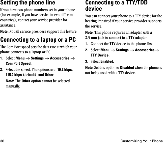 36 Customizing Your PhoneSetting the phone linefÑ=óçì=Ü~îÉ=íïç=éÜçåÉ=åìãÄÉêë=ëÉí=áå=óçìê=éÜçåÉ=EÑçê=Éñ~ãéäÉI=áÑ=óçì=Ü~îÉ=ëÉêîáÅÉ=áå=íïç=ÇáÑÑÉêÉåí=ÅçìåíêáÉëFI=Åçåí~Åí=óçìê=ëÉêîáÅÉ=éêçîáÇÉê=Ñçê=~ëëáëí~åÅÉKNote: kçí=~ää=ëÉêîáÅÉ=éêçîáÇÉêë=ëìééçêí=íÜáë=ÑÉ~íìêÉKConnecting to a laptop or a PCqÜÉ=`çã=mçêí=ëéÉÉÇ=ëÉíë=íÜÉ=Ç~í~=ê~íÉ=~í=ïÜáÅÜ=óçìê=éÜçåÉ=ÅçååÉÅíë=íç=~=ä~éíçé=çê=m`K1. pÉäÉÅí=Menu=→=Settings=→=Accessories →=Com Port Speed.2. pÉäÉÅí=íÜÉ=ëéÉÉÇK=qÜÉ=çéíáçåë=~êÉW=19.2 kbpsI=115.2 kbps=EÇÉÑ~ìäíFI=~åÇ OtherKNote: qÜÉ=Other=çéíáçå=Å~ååçí=ÄÉ=ëÉäÉÅíÉÇ=ã~åì~ääóKConnecting to a TTY/TDD devicevçì=Å~å=ÅçååÉÅí=óçìê=éÜçåÉ=íç=~=qqv=ÇÉîáÅÉ=Ñçê=íÜÉ=ÜÉ~êáåÖ=áãé~áêÉÇ=áÑ=óçìê=ëÉêîáÅÉ=éêçîáÇÉê=ëìééçêíë=íÜÉ=ëÉêîáÅÉKNote: qÜáë=éÜçåÉ=êÉèìáêÉë=~å=~Ç~éíÉê=ïáíÜ=~=OKR=ãã=à~Åâ=íç=ÅçååÉÅí=íç=~=qqv=~Ç~éíÉêK1. `çååÉÅí=íÜÉ=qqv=ÇÉîáÅÉ=íç=íÜÉ=éÜçåÉ=ÑáêëíK2. pÉäÉÅí=Menu=→=Settings=→=Accessories→=TTY Device.3. pÉäÉÅí=Enabled.Note: pÉí=íÜáë=çéíáçå=íç Disabled ïÜÉå=íÜÉ=éÜçåÉ=áë=åçí=ÄÉáåÖ=ìëÉÇ=ïáíÜ=~=qqv=ÇÉîáÅÉ.