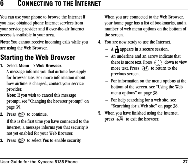 User Guide for the Kyocera 5135 Phone 376CONNECTING TO THE INTERNETvçì=Å~å=ìëÉ=óçìê=éÜçåÉ=íç=ÄêçïëÉ=íÜÉ=fåíÉêåÉí=áÑ=óçì=Ü~îÉ=çÄí~áåÉÇ=éÜçåÉ=fåíÉêåÉí=ëÉêîáÅÉë=Ñêçã=óçìê=ëÉêîáÅÉ=éêçîáÇÉê=~åÇ=áÑ=çîÉêJíÜÉJ~áê=fåíÉêåÉí=~ÅÅÉëë=áë=~î~áä~ÄäÉ=áå=óçìê=~êÉ~K=Note: vçì=Å~ååçí=êÉÅÉáîÉ=áåÅçãáåÖ=Å~ääë=ïÜáäÉ=óçì=~êÉ=ìëáåÖ=íÜÉ=tÉÄ=_êçïëÉêK=Starting the Web Browser1. pÉäÉÅí=Menu=→=Web BrowserK^=ãÉëë~ÖÉ=áåÑçêãë=óçì=íÜ~í=~áêíáãÉ=ÑÉÉë=~ééäó=Ñçê=ÄêçïëÉê=ìëÉK=cçê=ãçêÉ=áåÑçêã~íáçå=~Äçìí=Üçï=~áêíáãÉ=áë=ÅÜ~êÖÉÇI=Åçåí~Åí=óçìê=ëÉêîáÅÉ=éêçîáÇÉêKNote: fÑ=óçì=ïáëÜ=íç=Å~åÅÉä=íÜáë=ãÉëë~ÖÉ=éêçãéíI=ëÉÉ=`Ü~åÖáåÖ=íÜÉ=ÄêçïëÉê=éêçãéíÒ=çå=é~ÖÉ PVK2. mêÉëë= =íç=ÅçåíáåìÉKfÑ=íÜáë=áë=íÜÉ=Ñáêëí=íáãÉ=óçì=Ü~îÉ=ÅçååÉÅíÉÇ=íç=íÜÉ=fåíÉêåÉíI=~=ãÉëë~ÖÉ=áåÑçêãë=óçì=íÜ~í=ëÉÅìêáíó=áë=åçí=óÉí=Éå~ÄäÉÇ=Ñçê=óçìê=tÉÄ=_êçïëÉêK3. mêÉëë= =íç=ëÉäÉÅí=Yes=íç=Éå~ÄäÉ=ëÉÅìêáíóKtÜÉå=óçì=~êÉ=ÅçååÉÅíÉÇ=íç=íÜÉ=tÉÄ=_êçïëÉêI=óçìê=ÜçãÉ=é~ÖÉ=Ü~ë=~=äáëí=çÑ=Äççâã~êâëI=~åÇ=~=åìãÄÉê=çÑ=ïÉÄ=ãÉåì=çéíáçåë=çå=íÜÉ=Äçííçã=çÑ=íÜÉ=ëÅêÉÉåK=4. vçì=~êÉ=åçï=êÉ~Çó=íç=ìëÉ=íÜÉ=fåíÉêåÉíK=Ó ^= =~ééÉ~êë=áå=~=ëÉÅìêÉ=ëÉëëáçåKÓ ^å=ìåÇÉêäáåÉ=~åÇ=~å=~êêçï=áåÇáÅ~íÉ=íÜ~í=íÜÉêÉ=áë=ãçêÉ=íÉñíK=mêÉëë= =Ççïå=íç=îáÉï=ãçêÉ=íÉñíK=mêÉëë= =íç=êÉíìêå=íç=íÜÉ=éêÉîáçìë=ëÅêÉÉåKÓ cçê=áåÑçêã~íáçå=çå=íÜÉ=ãÉåì=çéíáçåë=~í=íÜÉ=Äçííçã=çÑ=íÜÉ=ëÅêÉÉåI=ëÉÉ=rëáåÖ=íÜÉ=tÉÄ=ãÉåì=çéíáçåëÒ=çå=é~ÖÉ PUKÓ cçê=ÜÉäé=ëÉ~êÅÜáåÖ=Ñçê=~=ïÉÄ=ëáíÉI=ëÉÉ=pÉ~êÅÜáåÖ=Ñçê=~=tÉÄ=ëáíÉÒ=çå=é~ÖÉ PUK5. tÜÉå=óçì=Ü~îÉ=ÑáåáëÜÉÇ=ìëáåÖ=íÜÉ=fåíÉêåÉíI=éêÉëë= =íç=Éñáí=íÜÉ=ÄêçïëÉêK