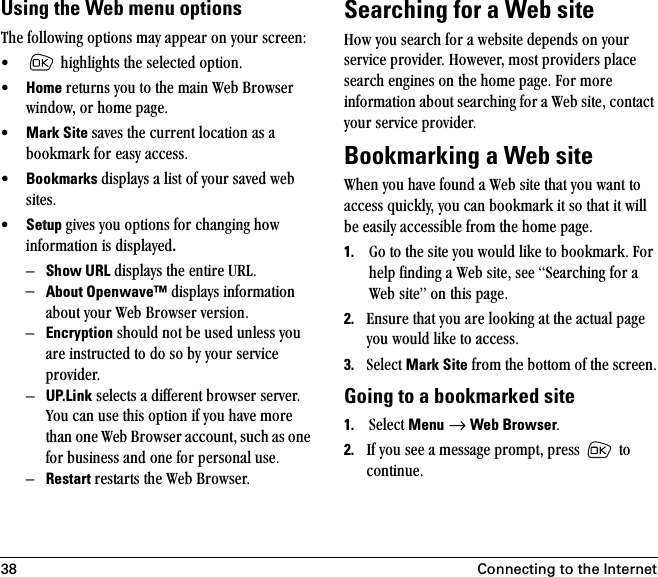 38 Connecting to the InternetUsing the Web menu optionsqÜÉ=ÑçääçïáåÖ=çéíáçåë=ã~ó=~ééÉ~ê=çå=óçìê=ëÅêÉÉåW√ =ÜáÖÜäáÖÜíë=íÜÉ=ëÉäÉÅíÉÇ=çéíáçåK√Home êÉíìêåë=óçì=íç=íÜÉ=ã~áå=tÉÄ=_êçïëÉê=ïáåÇçïI=çê=ÜçãÉ=é~ÖÉK√Mark Site ë~îÉë=íÜÉ=ÅìêêÉåí=äçÅ~íáçå=~ë=~=Äççâã~êâ=Ñçê=É~ëó=~ÅÅÉëëK√Bookmarks Çáëéä~óë=~=äáëí=çÑ=óçìê=ë~îÉÇ=ïÉÄ=ëáíÉëK√Setup ÖáîÉë=óçì=çéíáçåë=Ñçê=ÅÜ~åÖáåÖ Üçï=áåÑçêã~íáçå=áë=Çáëéä~óÉÇ.ÓShow URL Çáëéä~óë=íÜÉ=ÉåíáêÉ=roiKÓAbout Openwave™ Çáëéä~óë=áåÑçêã~íáçå=~Äçìí=óçìê=tÉÄ=_êçïëÉê=îÉêëáçåKÓEncryption ëÜçìäÇ=åçí=ÄÉ=ìëÉÇ=ìåäÉëë=óçì=~êÉ=áåëíêìÅíÉÇ=íç=Çç=ëç=Äó=óçìê=ëÉêîáÅÉ=éêçîáÇÉêKÓ= UP.Link ëÉäÉÅíë=~=ÇáÑÑÉêÉåí=ÄêçïëÉê=ëÉêîÉêK=vçì=Å~å=ìëÉ=íÜáë=çéíáçå=áÑ=óçì=Ü~îÉ=ãçêÉ=íÜ~å=çåÉ=tÉÄ=_êçïëÉê=~ÅÅçìåíI=ëìÅÜ=~ë=çåÉ=Ñçê=ÄìëáåÉëë=~åÇ=çåÉ=Ñçê=éÉêëçå~ä=ìëÉKÓRestart êÉëí~êíë=íÜÉ=tÉÄ=_êçïëÉêK=Searching for a Web siteeçï=óçì=ëÉ~êÅÜ=Ñçê=~=ïÉÄëáíÉ=ÇÉéÉåÇë=çå=óçìê=ëÉêîáÅÉ=éêçîáÇÉêK=eçïÉîÉêI=ãçëí=éêçîáÇÉêë=éä~ÅÉ=ëÉ~êÅÜ=ÉåÖáåÉë=çå=íÜÉ=ÜçãÉ=é~ÖÉK=cçê=ãçêÉ=áåÑçêã~íáçå=~Äçìí=ëÉ~êÅÜáåÖ=Ñçê=~=tÉÄ=ëáíÉI=Åçåí~Åí=óçìê=ëÉêîáÅÉ=éêçîáÇÉêK=Bookmarking a Web sitetÜÉå=óçì=Ü~îÉ=ÑçìåÇ=~=tÉÄ=ëáíÉ=íÜ~í=óçì=ï~åí=íç=~ÅÅÉëë=èìáÅâäóI=óçì=Å~å=Äççâã~êâ=áí=ëç=íÜ~í=áí=ïáää=ÄÉ=É~ëáäó=~ÅÅÉëëáÄäÉ=Ñêçã=íÜÉ=ÜçãÉ=é~ÖÉK=1. dç=íç=íÜÉ=ëáíÉ=óçì=ïçìäÇ=äáâÉ=íç=Äççâã~êâK=cçê=ÜÉäé=ÑáåÇáåÖ=~=tÉÄ=ëáíÉI=ëÉÉ=pÉ~êÅÜáåÖ=Ñçê=~=tÉÄ=ëáíÉÒ=çå=íÜáë=é~ÖÉK2. båëìêÉ=íÜ~í=óçì=~êÉ=äççâáåÖ=~í=íÜÉ=~Åíì~ä=é~ÖÉ=óçì=ïçìäÇ=äáâÉ=íç=~ÅÅÉëëK3. pÉäÉÅí=Mark Site=Ñêçã=íÜÉ=Äçííçã=çÑ=íÜÉ=ëÅêÉÉåKGoing to a bookmarked site1. pÉäÉÅí=Menu=→=Web BrowserK2. fÑ=óçì=ëÉÉ=~=ãÉëë~ÖÉ=éêçãéíI=éêÉëë= =íç=ÅçåíáåìÉK