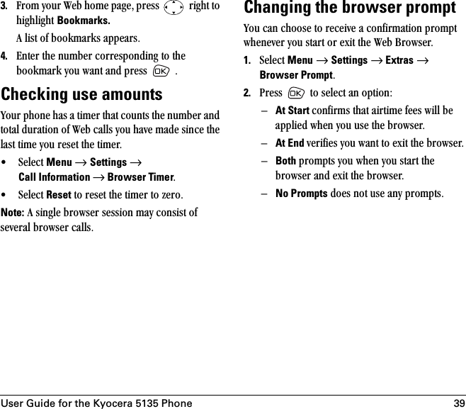 User Guide for the Kyocera 5135 Phone 393. cêçã=óçìê=tÉÄ=ÜçãÉ=é~ÖÉI=éêÉëë= =êáÖÜí=íç=ÜáÖÜäáÖÜí=Bookmarks.^=äáëí=çÑ=Äççâã~êâë=~ééÉ~êëK4. båíÉê=íÜÉ=åìãÄÉê=ÅçêêÉëéçåÇáåÖ=íç=íÜÉ=Äççâã~êâ=óçì=ï~åí=~åÇ=éêÉëë= =KChecking use amountsvçìê=éÜçåÉ=Ü~ë=~=íáãÉê=íÜ~í=Åçìåíë=íÜÉ=åìãÄÉê=~åÇ=íçí~ä=Çìê~íáçå=çÑ=tÉÄ=Å~ääë=óçì=Ü~îÉ=ã~ÇÉ=ëáåÅÉ=íÜÉ=ä~ëí=íáãÉ=óçì=êÉëÉí=íÜÉ=íáãÉêK=√ pÉäÉÅí=Menu=→=Settings=→ Call Information → Browser TimerK=√ pÉäÉÅí=Reset=íç=êÉëÉí=íÜÉ=íáãÉê=íç=òÉêçKNote:=^=ëáåÖäÉ=ÄêçïëÉê=ëÉëëáçå=ã~ó=Åçåëáëí=çÑ=ëÉîÉê~ä=ÄêçïëÉê=Å~ääëKChanging the browser promptvçì=Å~å=ÅÜççëÉ=íç=êÉÅÉáîÉ=~=ÅçåÑáêã~íáçå=éêçãéí=ïÜÉåÉîÉê=óçì=ëí~êí=çê=Éñáí=íÜÉ=tÉÄ=_êçïëÉêK1. pÉäÉÅí=Menu=→=Settings=→ Extras=→ Browser PromptK2. mêÉëë= =íç=ëÉäÉÅí=~å=çéíáçåW=ÓAt Start ÅçåÑáêãë=íÜ~í=~áêíáãÉ=ÑÉÉë=ïáää=ÄÉ=~ééäáÉÇ=ïÜÉå=óçì=ìëÉ=íÜÉ=ÄêçïëÉêKÓAt End îÉêáÑáÉë=óçì=ï~åí=íç=Éñáí=íÜÉ=ÄêçïëÉêKÓBoth éêçãéíë=óçì=ïÜÉå=óçì=ëí~êí=íÜÉ=ÄêçïëÉê=~åÇ=Éñáí=íÜÉ=ÄêçïëÉêKÓNo Prompts=ÇçÉë=åçí=ìëÉ=~åó=éêçãéíëK