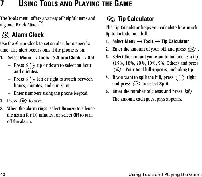 40 Using Tools and Playing the Game7USING TOOLS AND PLAYING THE GAMEqÜÉ=qççäë=ãÉåì=çÑÑÉêë=~=î~êáÉíó=çÑ=ÜÉäéÑìä=áíÉãë=~åÇ=~=Ö~ãÉI=_êáÅâ=^íí~Åâ»K Alarm ClockrëÉ=íÜÉ=^ä~êã=`äçÅâ=íç=ëÉí=~å=~äÉêí=Ñçê=~=ëéÉÅáÑáÅ=íáãÉK=qÜÉ=~äÉêí=çÅÅìêë=çåäó=áÑ=íÜÉ=éÜçåÉ=áë=çåK1. pÉäÉÅí=Menu=→=Too ls → Alarm Clock=→=SetK=Ó mêÉëë= =ìé=çê=Ççïå=íç=ëÉäÉÅí=~å=Üçìê=~åÇ=ãáåìíÉëK=Ó mêÉëë= =äÉÑí=çê=êáÖÜí=íç=ëïáíÅÜ=ÄÉíïÉÉå=ÜçìêëI=ãáåìíÉëI=~åÇ=~KãKLéKãKÓ båíÉê=åìãÄÉêë=ìëáåÖ=íÜÉ=éÜçåÉ=âÉóé~ÇK2. mêÉëë= =íç=ë~îÉK3. tÜÉå=íÜÉ=~ä~êã=êáåÖëI=ëÉäÉÅí=Snooze=íç=ëáäÉåÅÉ=íÜÉ=~ä~êã=Ñçê=NM=ãáåìíÉëI=çê=ëÉäÉÅí=Off=íç=íìêå=çÑÑ=íÜÉ=~ä~êãK= Tip CalculatorqÜÉ=qáé=`~äÅìä~íçê=ÜÉäéë=óçì=Å~äÅìä~íÉ=Üçï=ãìÅÜ=íáé=íç=áåÅäìÇÉ=çå=~=ÄáääK=1. pÉäÉÅí=Menu=→=Tools → Tip CalculatorK2. båíÉê=íÜÉ=~ãçìåí=çÑ=óçìê=Äáää=~åÇ=éêÉëë= =K3. pÉäÉÅí=íÜÉ=~ãçìåí=óçì=ï~åí=íç=áåÅäìÇÉ=~ë=~=íáé=ENRBI=NUBI=OMBI=NMBI=RBI=líÜÉêF=~åÇ=éêÉëë==K=vçìê=íçí~ä=Äáää=~ééÉ~êëI=áåÅäìÇáåÖ=íáéK4. fÑ=óçì=ï~åí=íç=ëéäáí=íÜÉ=ÄáääI=éêÉëë= =êáÖÜí=~åÇ=éêÉëë =íç=ëÉäÉÅí=Split.5. båíÉê=íÜÉ=åìãÄÉê=çÑ=ÖìÉëíë=~åÇ=éêÉëë= =KqÜÉ=~ãçìåí=É~ÅÜ=ÖìÉëí=é~óë=~ééÉ~êëK