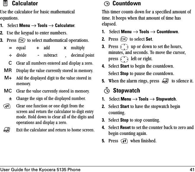 User Guide for the Kyocera 5135 Phone 41 CalculatorrëÉ=íÜÉ=Å~äÅìä~íçê=Ñçê=Ä~ëáÅ=ã~íÜÉã~íáÅ~ä=Éèì~íáçåëK1. pÉäÉÅí=Menu=→=Tools → CalculatorK2. rëÉ=íÜÉ=âÉóé~Ç=íç=ÉåíÉê=åìãÄÉêëK3. mêÉëë= =íç=ëÉäÉÅí=ã~íÜÉã~íáÅ~ä=çéÉê~íáçåëK CountdownqÜáë=íáãÉê=Åçìåíë=Ççïå=Ñçê=~=ëéÉÅáÑáÉÇ=~ãçìåí=çÑ=íáãÉK=fí=ÄÉÉéë=ïÜÉå=íÜ~í=~ãçìåí=çÑ=íáãÉ=Ü~ë=Éä~éëÉÇK=1. pÉäÉÅí=Menu=→=Tools → CountdownK2. mêÉëë= =íç=ëÉäÉÅí=SetK=3. mêÉëë= =ìé=çê=Ççïå=íç=ëÉí=íÜÉ=ÜçìêëI=ãáåìíÉëI=~åÇ=ëÉÅçåÇëK=qç=ãçîÉ=íÜÉ=ÅìêëçêI=éêÉëë= =äÉÑí=çê=êáÖÜíK=4. pÉäÉÅí=Start=íç=ÄÉÖáå=íÜÉ=ÅçìåíÇçïåKpÉäÉÅí=Stop=íç=é~ìëÉ=íÜÉ=ÅçìåíÇçïåK5. tÜÉå=íÜÉ=~ä~êã=êáåÖëI=éêÉëë= =íç=ëáäÉåÅÉ=áíK Stopwatch1. pÉäÉÅí=Menu=→=Tools → StopwatchK2. pÉäÉÅí=Start=íç=Ü~îÉ=íÜÉ=ëíçéï~íÅÜ=ÄÉÖáå=ÅçìåíáåÖK=3. pÉäÉÅí=Stop=íç=ëíçé=ÅçìåíáåÖK4. pÉäÉÅí=Reset=íç=ëÉí=íÜÉ=ÅçìåíÉê=Ä~Åâ=íç=òÉêç=~åÇ=ÄÉÖáå=ÅçìåíáåÖ=~Ö~áåK5. mêÉëë= ïÜÉå=ÑáåáëÜÉÇK==Éèì~ä +~ÇÇ xãìäíáéäó÷ÇáîáÇÉ -ëìÄíê~Åí .ÇÉÅáã~ä=éçáåíC`äÉ~ê=~ää=åìãÄÉêë=ÉåíÉêÉÇ=~åÇ=Çáëéä~ó=~=òÉêçK=MR aáëéä~ó=íÜÉ=î~äìÉ=ÅìêêÉåíäó=ëíçêÉÇ=áå=ãÉãçêóKM+ ^ÇÇ=íÜÉ=Çáëéä~óÉÇ=ÇáÖáí=íç=íÜÉ=î~äìÉ=ëíçêÉÇ=áå=ãÉãçêóKMC `äÉ~ê=íÜÉ=î~äìÉ=ÅìêêÉåíäó=ëíçêÉÇ=áå=ãÉãçêóK±`Ü~åÖÉ=íÜÉ=ëáÖå=çÑ=íÜÉ=Çáëéä~óÉÇ=åìãÄÉêK`äÉ~ê=çåÉ=ÑìåÅíáçå=çê=çåÉ=ÇáÖáí=Ñêçã=íÜÉ=ëÅêÉÉå=~åÇ=êÉíìêå=íÜÉ=Å~äÅìä~íçê=íç=ÇáÖáí=Éåíêó=ãçÇÉK=eçäÇ=Ççïå=íç=ÅäÉ~ê=~ää=çÑ=íÜÉ=ÇáÖáíë=~åÇ=çéÉê~íáçåë=~åÇ=Çáëéä~ó=~=òÉêçK=bñáí=íÜÉ=Å~äÅìä~íçê=~åÇ=êÉíìêå=íç=ÜçãÉ=ëÅêÉÉåK