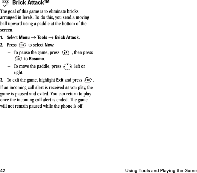 42 Using Tools and Playing the Game Brick Attack™qÜÉ=Öç~ä=çÑ=íÜáë=Ö~ãÉ=áë=íç=Éäáãáå~íÉ=ÄêáÅâë=~êê~åÖÉÇ=áå=äÉîÉäëK=qç=Çç=íÜáëI=óçì=ëÉåÇ=~=ãçîáåÖ=Ä~ää=ìéï~êÇ=ìëáåÖ=~=é~ÇÇäÉ=~í=íÜÉ=Äçííçã=çÑ=íÜÉ=ëÅêÉÉåK=1. pÉäÉÅí=Menu=→=Tools → Brick AttackK2. mêÉëë= =íç=ëÉäÉÅí=NewKÓ qç=é~ìëÉ=íÜÉ=Ö~ãÉI=éêÉëë= =I=íÜÉå=éêÉëë==íç=ResumeKÓ qç=ãçîÉ=íÜÉ=é~ÇÇäÉI=éêÉëë= =äÉÑí=çê=êáÖÜíK3. qç=Éñáí=íÜÉ=Ö~ãÉI=ÜáÖÜäáÖÜí=Exit=~åÇ=éêÉëë= KfÑ=~å=áåÅçãáåÖ=Å~ää=~äÉêí=áë=êÉÅÉáîÉÇ=~ë=óçì=éä~óI=íÜÉ=Ö~ãÉ=áë=é~ìëÉÇ=~åÇ=ÉñáíÉÇK=vçì=Å~å=êÉíìêå=íç=éä~ó=çåÅÉ=íÜÉ=áåÅçãáåÖ=Å~ää=~äÉêí=áë=ÉåÇÉÇK=qÜÉ=Ö~ãÉ=ïáää=åçí=êÉã~áå=é~ìëÉÇ=ïÜáäÉ=íÜÉ=éÜçåÉ=áë=çÑÑK