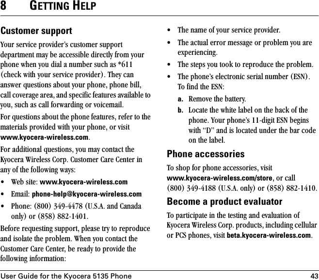 User Guide for the Kyocera 5135 Phone 438GETTING HELPCustomer supportvçìê=ëÉêîáÅÉ=éêçîáÇÉêÛë=ÅìëíçãÉê=ëìééçêí=ÇÉé~êíãÉåí=ã~ó=ÄÉ=~ÅÅÉëëáÄäÉ=ÇáêÉÅíäó=Ñêçã=óçìê=éÜçåÉ=ïÜÉå=óçì=Çá~ä=~=åìãÄÉê=ëìÅÜ=~ë=GSNN=EÅÜÉÅâ=ïáíÜ=óçìê=ëÉêîáÅÉ=éêçîáÇÉêFK=qÜÉó=Å~å=~åëïÉê=èìÉëíáçåë=~Äçìí=óçìê=éÜçåÉI=éÜçåÉ=ÄáääI=Å~ää=ÅçîÉê~ÖÉ=~êÉ~I=~åÇ=ëéÉÅáÑáÅ=ÑÉ~íìêÉë=~î~áä~ÄäÉ=íç=óçìI=ëìÅÜ=~ë=Å~ää=Ñçêï~êÇáåÖ=çê=îçáÅÉã~áäK=cçê=èìÉëíáçåë=~Äçìí=íÜÉ=éÜçåÉ=ÑÉ~íìêÉëI=êÉÑÉê=íç=íÜÉ=ã~íÉêá~äë=éêçîáÇÉÇ=ïáíÜ=óçìê=éÜçåÉI=çê=îáëáí=www.kyocera-wireless.comKcçê=~ÇÇáíáçå~ä=èìÉëíáçåëI=óçì=ã~ó=Åçåí~Åí=íÜÉ=hóçÅÉê~=táêÉäÉëë=`çêéK=`ìëíçãÉê=`~êÉ=`ÉåíÉê=áå=~åó=çÑ=íÜÉ=ÑçääçïáåÖ=ï~óëW√ tÉÄ=ëáíÉW=www.kyocera-wireless.com=√ bã~áäW=phone-help@kyocera-wireless.com√ mÜçåÉW=EUMMF=PQVJQQTU=ErKpK^K=~åÇ=`~å~Ç~=çåäóF=çê=EURUF=UUOJNQMNK=_ÉÑçêÉ=êÉèìÉëíáåÖ=ëìééçêíI=éäÉ~ëÉ=íêó=íç=êÉéêçÇìÅÉ=~åÇ=áëçä~íÉ=íÜÉ=éêçÄäÉãK=tÜÉå=óçì=Åçåí~Åí=íÜÉ=`ìëíçãÉê=`~êÉ=`ÉåíÉêI=ÄÉ=êÉ~Çó=íç=éêçîáÇÉ=íÜÉ=ÑçääçïáåÖ=áåÑçêã~íáçåW√ qÜÉ=å~ãÉ=çÑ=óçìê=ëÉêîáÅÉ=éêçîáÇÉêK=√ qÜÉ=~Åíì~ä=Éêêçê=ãÉëë~ÖÉ=çê=éêçÄäÉã=óçì=~êÉ=ÉñéÉêáÉåÅáåÖK=√ qÜÉ=ëíÉéë=óçì=íççâ=íç=êÉéêçÇìÅÉ=íÜÉ=éêçÄäÉãK=√ qÜÉ=éÜçåÉÛë=ÉäÉÅíêçåáÅ=ëÉêá~ä=åìãÄÉê=EbpkFKqç=ÑáåÇ=íÜÉ=bpkW=a. oÉãçîÉ=íÜÉ=Ä~ííÉêóK=b. içÅ~íÉ=íÜÉ=ïÜáíÉ=ä~ÄÉä=çå=íÜÉ=Ä~Åâ=çÑ=íÜÉ=éÜçåÉK=vçìê=éÜçåÉÛë=NNJÇáÖáí=bpk=ÄÉÖáåë=ïáíÜ=aÒ=~åÇ=áë=äçÅ~íÉÇ=ìåÇÉê=íÜÉ=Ä~ê=ÅçÇÉ=çå=íÜÉ=ä~ÄÉäK=Phone accessoriesqç=ëÜçé=Ñçê=éÜçåÉ=~ÅÅÉëëçêáÉëI=îáëáí=www.kyocera-wireless.com/storeI=çê=Å~ää=EUMMF=PQVJQNUU=ErKpK^K=çåäóF=çê=EURUF=UUOJNQNMKBecome a product evaluatorqç=é~êíáÅáé~íÉ=áå=íÜÉ=íÉëíáåÖ=~åÇ=Éî~äì~íáçå=çÑ=hóçÅÉê~=táêÉäÉëë=`çêéK=éêçÇìÅíëI=áåÅäìÇáåÖ=ÅÉääìä~ê=çê=m`p=éÜçåÉëI=îáëáí=beta.kyocera-wireless.comK