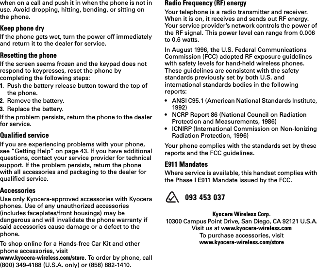 when on a call and push it in when the phone is not in use. Avoid dropping, hitting, bending, or sitting on the phone.Keep phone dryIf the phone gets wet, turn the power off immediately and return it to the dealer for service.Resetting the phoneIf the screen seems frozen and the keypad does not respond to keypresses, reset the phone by completing the following steps:1. Push the battery release button toward the top of the phone.2. Remove the battery.3. Replace the battery.If the problem persists, return the phone to the dealer for service. Qualified serviceIf you are experiencing problems with your phone, see “Getting Help” on page 43. If you have additional questions, contact your service provider for technical support. If the problem persists, return the phone with all accessories and packaging to the dealer for qualified service.AccessoriesUse only Kyocera-approved accessories with Kyocera phones. Use of any unauthorized accessories (includes faceplates/front housings) may be dangerous and will invalidate the phone warranty if said accessories cause damage or a defect to the phone. To shop online for a Hands-free Car Kit and other phone accessories, visit www.kyocera-wireless.com/store. To order by phone, call (800) 349-4188 (U.S.A. only) or (858) 882-1410.Radio Frequency (RF) energyYour telephone is a radio transmitter and receiver. When it is on, it receives and sends out RF energy. Your service provider’s network controls the power of the RF signal. This power level can range from 0.006 to 0.6 watts.In August 1996, the U.S. Federal Communications Commission (FCC) adopted RF exposure guidelines with safety levels for hand-held wireless phones. These guidelines are consistent with the safety standards previously set by both U.S. and international standards bodies in the following reports:• ANSI C95.1 (American National Standards Institute, 1992)• NCRP Report 86 (National Council on Radiation Protection and Measurements, 1986)• ICNIRP (International Commission on Non-Ionizing Radiation Protection, 1996)Your phone complies with the standards set by these reports and the FCC guidelines.E911 MandatesWhere service is available, this handset complies with the Phase I E911 Mandate issued by the FCC.  093 453 037Kyocera Wireless Corp.10300 Campus Point Drive, San Diego, CA 92121 U.S.A.Visit us at www.kyocera-wireless.comTo purchase accessories, visit www.kyocera-wireless.com/store