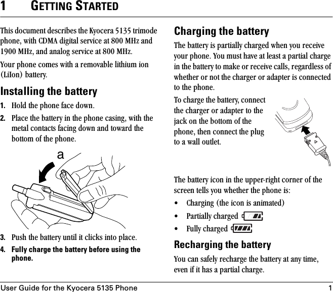 User Guide for the Kyocera 5135 Phone 11GETTING STARTEDqÜáë=ÇçÅìãÉåí=ÇÉëÅêáÄÉë=íÜÉ=hóçÅÉê~=RNPR=íêáãçÇÉ=éÜçåÉI=ïáíÜ=`aj^=ÇáÖáí~ä=ëÉêîáÅÉ=~í=UMM=jeò=~åÇ=NVMM=jeòI=~åÇ=~å~äçÖ=ëÉêîáÅÉ=~í=UMM=jeòKvçìê=éÜçåÉ=ÅçãÉë=ïáíÜ=~=êÉãçî~ÄäÉ=äáíÜáìã=áçå=EiáfçåF=Ä~ííÉêóKInstalling the battery1. eçäÇ=íÜÉ=éÜçåÉ=Ñ~ÅÉ=ÇçïåK2. mä~ÅÉ=íÜÉ=Ä~ííÉêó=áå=íÜÉ=éÜçåÉ=Å~ëáåÖI=ïáíÜ=íÜÉ=ãÉí~ä=Åçåí~Åíë=Ñ~ÅáåÖ=Ççïå=~åÇ=íçï~êÇ=íÜÉ=Äçííçã=çÑ=íÜÉ=éÜçåÉK3. mìëÜ=íÜÉ=Ä~ííÉêó=ìåíáä=áí=ÅäáÅâë=áåíç=éä~ÅÉK4. Fully charge the battery before using the phone.Charging the batteryqÜÉ=Ä~ííÉêó=áë=é~êíá~ääó=ÅÜ~êÖÉÇ=ïÜÉå=óçì=êÉÅÉáîÉ=óçìê=éÜçåÉK=vçì=ãìëí=Ü~îÉ=~í=äÉ~ëí=~=é~êíá~ä=ÅÜ~êÖÉ áå=íÜÉ=Ä~ííÉêó=íç=ã~âÉ=çê=êÉÅÉáîÉ=Å~ääëI=êÉÖ~êÇäÉëë=çÑ=ïÜÉíÜÉê=çê=åçí=íÜÉ=ÅÜ~êÖÉê=çê=~Ç~éíÉê=áë=ÅçååÉÅíÉÇ=íç=íÜÉ=éÜçåÉKqç=ÅÜ~êÖÉ=íÜÉ=Ä~ííÉêóI=ÅçååÉÅí=íÜÉ=ÅÜ~êÖÉê=çê=~Ç~éíÉê=íç=íÜÉ=à~Åâ=çå=íÜÉ=Äçííçã=çÑ=íÜÉ=éÜçåÉI=íÜÉå=ÅçååÉÅí=íÜÉ=éäìÖ=íç=~=ï~ää=çìíäÉíK=qÜÉ=Ä~ííÉêó=áÅçå=áå=íÜÉ=ìééÉêJêáÖÜí=ÅçêåÉê=çÑ=íÜÉ=ëÅêÉÉå=íÉääë=óçì=ïÜÉíÜÉê=íÜÉ=éÜçåÉ=áëW√ `Ü~êÖáåÖ=EíÜÉ=áÅçå=áë=~åáã~íÉÇF√ m~êíá~ääó=ÅÜ~êÖÉÇ=√ cìääó=ÅÜ~êÖÉÇ=Recharging the batteryvçì=Å~å=ë~ÑÉäó=êÉÅÜ~êÖÉ=íÜÉ=Ä~ííÉêó=~í=~åó=íáãÉI=ÉîÉå=áÑ=áí=Ü~ë=~=é~êíá~ä=ÅÜ~êÖÉKa