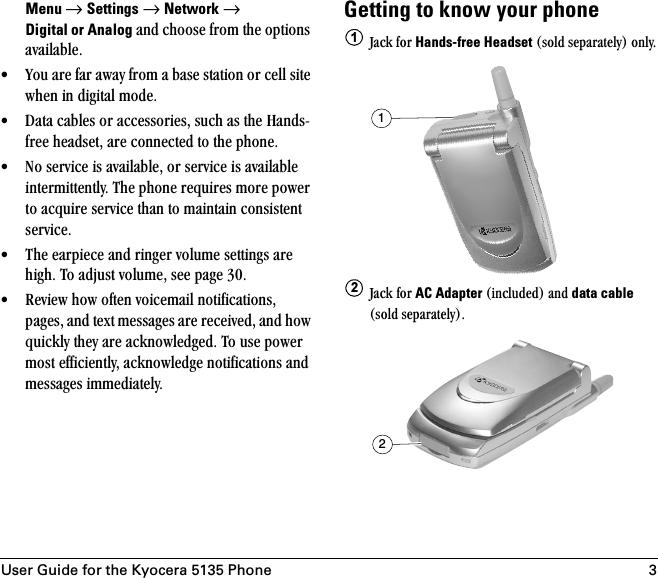 User Guide for the Kyocera 5135 Phone 3Menu → Settings=→=Network → Digital or Analog=~åÇ=ÅÜççëÉ=Ñêçã=íÜÉ=çéíáçåë=~î~áä~ÄäÉK√ vçì=~êÉ=Ñ~ê=~ï~ó=Ñêçã=~=Ä~ëÉ=ëí~íáçå=çê=ÅÉää=ëáíÉ=ïÜÉå=áå=ÇáÖáí~ä=ãçÇÉK=√ a~í~=Å~ÄäÉë=çê=~ÅÅÉëëçêáÉëI=ëìÅÜ=~ë=íÜÉ=e~åÇëJÑêÉÉ=ÜÉ~ÇëÉíI=~êÉ=ÅçååÉÅíÉÇ=íç=íÜÉ=éÜçåÉK√ kç=ëÉêîáÅÉ=áë=~î~áä~ÄäÉI=çê=ëÉêîáÅÉ=áë=~î~áä~ÄäÉ=áåíÉêãáííÉåíäóK=qÜÉ=éÜçåÉ=êÉèìáêÉë=ãçêÉ=éçïÉê=íç=~ÅèìáêÉ=ëÉêîáÅÉ=íÜ~å=íç=ã~áåí~áå=ÅçåëáëíÉåí=ëÉêîáÅÉK√ qÜÉ=É~êéáÉÅÉ=~åÇ=êáåÖÉê=îçäìãÉ=ëÉííáåÖë=~êÉ=ÜáÖÜK=qç=~Çàìëí=îçäìãÉI=ëÉÉ=é~ÖÉ=PMK√ oÉîáÉï=Üçï=çÑíÉå=îçáÅÉã~áä=åçíáÑáÅ~íáçåëI=é~ÖÉëI=~åÇ=íÉñí=ãÉëë~ÖÉë=~êÉ=êÉÅÉáîÉÇI=~åÇ=Üçï=èìáÅâäó=íÜÉó=~êÉ=~ÅâåçïäÉÇÖÉÇK=qç=ìëÉ=éçïÉê=ãçëí=ÉÑÑáÅáÉåíäóI=~ÅâåçïäÉÇÖÉ=åçíáÑáÅ~íáçåë=~åÇ=ãÉëë~ÖÉë=áããÉÇá~íÉäóKGetting to know your phoneg~Åâ=Ñçê=Hands-free Headset=EëçäÇ=ëÉé~ê~íÉäóF=çåäóKg~Åâ=Ñçê=AC Adapter EáåÅäìÇÉÇF=~åÇ=data cable EëçäÇ=ëÉé~ê~íÉäóFK1122