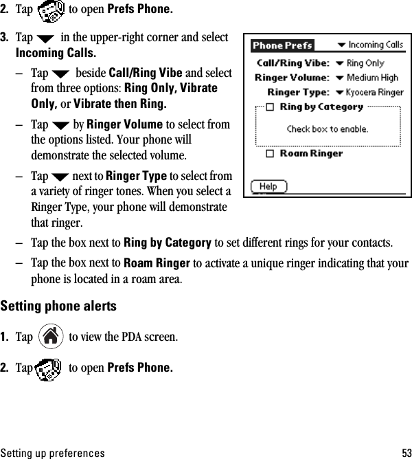 pÉííáåÖ=ìé=éêÉÑÉêÉåÅÉë RPOK Tap to open mêÉÑë=mÜçåÉKPK Tap   in the upper-right corner and select fåÅçãáåÖ=`~ääëK– Tap  beside `~ääLoáåÖ=sáÄÉ=and select from three options:=oáåÖ=låäóI=sáÄê~íÉ=låäóI=or=sáÄê~íÉ=íÜÉå=oáåÖK–Tap by oáåÖÉê=sçäìãÉ=to select from the options listed. Your phone will demonstrate the selected volume.– Tap next to=oáåÖÉê=qóéÉ to select from a variety of ringer tones. When you select a Ringer Type, your phone will demonstrate that ringer.– Tap the box next to oáåÖ=Äó=`~íÉÖçêó to set different rings for your contacts.– Tap the box next to oç~ã=oáåÖÉê=to activate a unique ringer indicating that your phone is located in a roam area.pÉííáåÖ=éÜçåÉ=~äÉêíëNK Tap   to view the PDA screen.OK Tap  to open mêÉÑë=mÜçåÉK