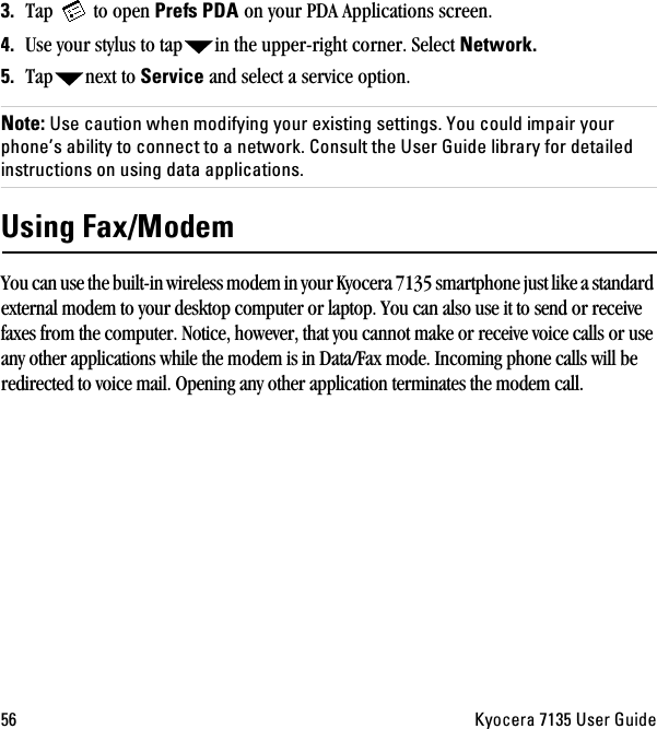 RS hóçÅÉê~=TNPR=rëÉê=dìáÇÉPK Tap   to open mêÉÑë=ma^=on your PDA Applications screen.QK Use your stylus to tap in the upper-right corner. Select kÉíïçêâKRK Tap next to pÉêîáÅÉ and select a service option.kçíÉW=rëÉ=Å~ìíáçå=ïÜÉå=ãçÇáÑóáåÖ=óçìê=ÉñáëíáåÖ=ëÉííáåÖëK=vçì=ÅçìäÇ=áãé~áê=óçìê=éÜçåÉÛë=~Äáäáíó=íç=ÅçååÉÅí=íç=~=åÉíïçêâK=`çåëìäí=íÜÉ=rëÉê=dìáÇÉ=äáÄê~êó=Ñçê=ÇÉí~áäÉÇ=áåëíêìÅíáçåë=çå=ìëáåÖ=Ç~í~=~ééäáÅ~íáçåëKrëáåÖ=c~ñLjçÇÉãYou can use the built-in wireless modem in your Kyocera 7135 smartphone just like a standard external modem to your desktop computer or laptop. You can also use it to send or receive faxes from the computer. Notice, however, that you cannot make or receive voice calls or use any other applications while the modem is in Data/Fax mode. Incoming phone calls will be redirected to voice mail. Opening any other application terminates the modem call.