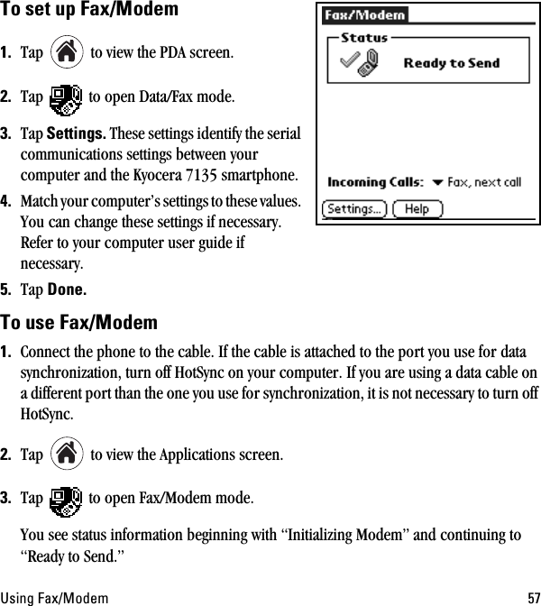 rëáåÖ=c~ñLjçÇÉã RTqç=ëÉí=ìé=c~ñLjçÇÉã=NK Tap   to view the PDA screen.OK Tap   to open Data/Fax mode. PK Tap=pÉííáåÖëK=These settings identify the serial communications settings between your computer and the Kyocera 7135 smartphone.QK Match your computer’s settings to these values. You can change these settings if necessary. Refer to your computer user guide if necessary.RK Tap açåÉKqç=ìëÉ=c~ñLjçÇÉã==NK Connect the phone to the cable. If the cable is attached to the port you use for data synchronization, turn off HotSync on your computer. If you are using a data cable on a different port than the one you use for synchronization, it is not necessary to turn off HotSync.OK Tap   to view the Applications screen.PK Tap   to open Fax/Modem mode.You see status information beginning with “Initializing Modem” and continuing to “Ready to Send.”