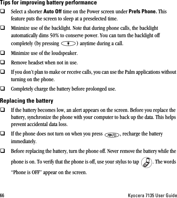 SS hóçÅÉê~=TNPR=rëÉê=dìáÇÉqáéë=Ñçê=áãéêçîáåÖ=Ä~ííÉêó=éÉêÑçêã~åÅÉSelect a shorter ^ìíç=lÑÑ time on the Power screen under=mêÉÑë=mÜçåÉK=This feature puts the screen to sleep at a preselected time.Minimize use of the backlight. Note that during phone calls, the backlight automatically dims 50% to conserve power. You can turn the backlight off completely (by pressing  ) anytime during a call.Minimize use of the loudspeaker.Remove headset when not in use.If you don’t plan to make or receive calls, you can use the Palm applications without turning on the phone.Completely charge the battery before prolonged use. oÉéä~ÅáåÖ=íÜÉ=Ä~ííÉêóIf the battery becomes low, an alert appears on the screen. Before you replace the battery, synchronize the phone with your computer to back up the data. This helps prevent accidental data loss.If the phone does not turn on when you press  , recharge the battery immediately.Before replacing the battery, turn the phone off. Never remove the battery while the phone is on. To verify that the phone is off, use your stylus to tap  . The words “Phone is OFF” appear on the screen.