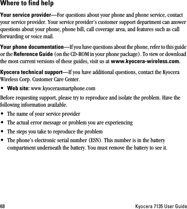 SU hóçÅÉê~=TNPR=rëÉê=dìáÇÉtÜÉêÉ=íç=ÑáåÇ=ÜÉäévçìê=ëÉêîáÅÉ=éêçîáÇÉêÔFor questions about your phone and phone service, contact your service provider. Your service provider’s customer support department can answer questions about your phone, phone bill, call coverage area, and features such as call forwarding or voice mail.vçìê=éÜçåÉ=ÇçÅìãÉåí~íáçåÔIf you have questions about the phone, refer to this guide or the oÉÑÉêÉåÅÉ=dìáÇÉ (on the CD-ROM in your phone package). To view or download the most current versions of these guides, visit us at=ïïïKâóçÅÉê~JïáêÉäÉëëKÅçãKhóçÅÉê~=íÉÅÜåáÅ~ä=ëìééçêíÔIf you have additional questions, contact the Kyocera Wireless Corp. Customer Care Center. •tÉÄ=ëáíÉW=www.kyocerasmartphone.comBefore requesting support, please try to reproduce and isolate the problem. Have the following information available.•The name of your service provider•The actual error message or problem you are experiencing•The steps you take to reproduce the problem•The phone’s electronic serial number (ESN). This number is in the battery compartment underneath the battery. You must remove the battery to see it.