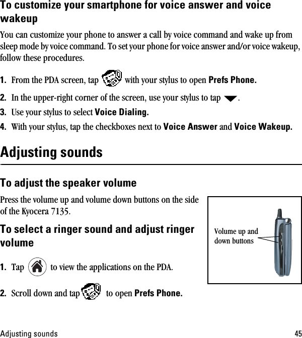 ^ÇàìëíáåÖ=ëçìåÇë QRqç=ÅìëíçãáòÉ=óçìê=ëã~êíéÜçåÉ=Ñçê=îçáÅÉ=~åëïÉê=~åÇ=îçáÅÉ=ï~âÉìéYou can customize your phone to answer a call by voice command and wake up from sleep mode by voice command. To set your phone for voice answer and/or voice wakeup, follow these procedures.NK From the PDA screen, tap  with your stylus to open mêÉÑë=mÜçåÉK=OK In the upper-right corner of the screen, use your stylus to tap  .PK Use your stylus to select sçáÅÉ=aá~äáåÖKQK With your stylus, tap the checkboxes next to sçáÅÉ=^åëïÉê=and sçáÅÉ=t~âÉìéK^ÇàìëíáåÖ=ëçìåÇë=qç=~Çàìëí=íÜÉ=ëéÉ~âÉê=îçäìãÉ=Press the volume up and volume down buttons on the side of the Kyocera 7135. qç=ëÉäÉÅí=~=êáåÖÉê=ëçìåÇ=~åÇ=~Çàìëí=êáåÖÉê=îçäìãÉ=NK Tap   to view the applications on the PDA.OK Scroll down and tap  to open mêÉÑë=mÜçåÉKVolume up and down buttons