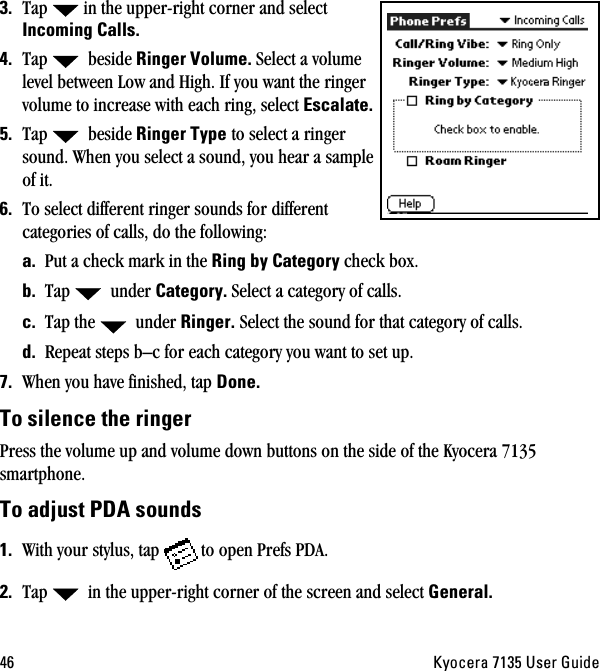 QS hóçÅÉê~=TNPR=rëÉê=dìáÇÉPK Tap  in the upper-right corner and select fåÅçãáåÖ=`~ääëKQK Tap  beside oáåÖÉê=sçäìãÉK=Select a volume level between Low and High. If you want the ringer volume to increase with each ring, select bëÅ~ä~íÉKRK Tap  beside=oáåÖÉê=qóéÉ=to select a ringer sound. When you select a sound, you hear a sample of it.SK To select different ringer sounds for different categories of calls, do the following:~K Put a check mark in the oáåÖ=Äó=`~íÉÖçêó check box.ÄK Tap  under `~íÉÖçêóK Select a category of calls. ÅK Tap the   under oáåÖÉêK=Select the sound for that category of calls.ÇK Repeat steps b–c for each category you want to set up.TK When you have finished, tap açåÉKqç=ëáäÉåÅÉ=íÜÉ=êáåÖÉê=Press the volume up and volume down buttons on the side of the Kyocera 7135 smartphone.qç=~Çàìëí=ma^=ëçìåÇë=NK With your stylus, tap to open Prefs PDA. OK Tap   in the upper-right corner of the screen and select dÉåÉê~äK=