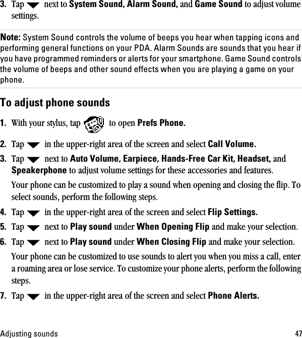 ^ÇàìëíáåÖ=ëçìåÇë QTPK Tap   next to=póëíÉã=pçìåÇI=^ä~êã=pçìåÇI=and=d~ãÉ=pçìåÇ to adjust volume settings.kçíÉW=póëíÉã=pçìåÇ=Åçåíêçäë=íÜÉ=îçäìãÉ=çÑ=ÄÉÉéë=óçì=ÜÉ~ê=ïÜÉå=í~ééáåÖ=áÅçåë=~åÇ=éÉêÑçêãáåÖ=ÖÉåÉê~ä=ÑìåÅíáçåë=çå=óçìê=ma^K=^ä~êã=pçìåÇë=~êÉ=ëçìåÇë=íÜ~í=óçì=ÜÉ~ê=áÑ=óçì=Ü~îÉ=éêçÖê~ããÉÇ=êÉãáåÇÉêë=çê=~äÉêíë=Ñçê=óçìê=ëã~êíéÜçåÉK=d~ãÉ=pçìåÇ=Åçåíêçäë=íÜÉ=îçäìãÉ=çÑ=ÄÉÉéë=~åÇ=çíÜÉê=ëçìåÇ=ÉÑÑÉÅíë=ïÜÉå=óçì=~êÉ=éä~óáåÖ=~=Ö~ãÉ=çå=óçìê=éÜçåÉKqç=~Çàìëí=éÜçåÉ=ëçìåÇë=NK With your stylus, tap   to open mêÉÑë=mÜçåÉK=OK Tap   in the upper-right area of the screen and select `~ää=sçäìãÉK=PK Tap   next to ^ìíç=sçäìãÉI=b~êéáÉÅÉI=e~åÇëJcêÉÉ=`~ê=háíI=eÉ~ÇëÉíI and péÉ~âÉêéÜçåÉ to adjust volume settings for these accessories and features.Your phone can be customized to play a sound when opening and closing the flip. To select sounds, perform the following steps.QK Tap   in the upper-right area of the screen and select cäáé=pÉííáåÖëKRK Tap   next to mä~ó=ëçìåÇ=under=tÜÉå=léÉåáåÖ=cäáé and make your selection.SK Tap   next to=mä~ó=ëçìåÇ=under tÜÉå=`äçëáåÖ=cäáé and make your selection.Your phone can be customized to use sounds to alert you when you miss a call, enter a roaming area or lose service. To customize your phone alerts, perform the following steps.TK Tap   in the upper-right area of the screen and select mÜçåÉ=^äÉêíëK