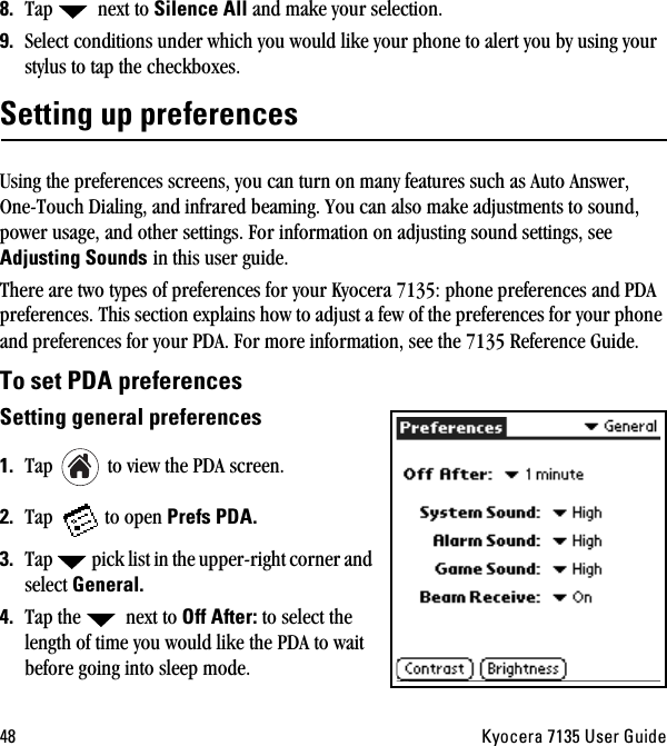 QU hóçÅÉê~=TNPR=rëÉê=dìáÇÉUK Tap   next to páäÉåÅÉ=^ää and make your selection.VK Select conditions under which you would like your phone to alert you by using your stylus to tap the checkboxes. pÉííáåÖ=ìé=éêÉÑÉêÉåÅÉë=Using the preferences screens, you can turn on many features such as Auto Answer, One-Touch Dialing, and infrared beaming. You can also make adjustments to sound, power usage, and other settings. For information on adjusting sound settings, see ^ÇàìëíáåÖ=pçìåÇë=in this user guide.=There are two types of preferences for your Kyocera 7135: phone preferences and PDA preferences. This section explains how to adjust a few of the preferences for your phone and preferences for your PDA. For more information, see the 7135 Reference Guide.qç=ëÉí=ma^=éêÉÑÉêÉåÅÉëpÉííáåÖ=ÖÉåÉê~ä=éêÉÑÉêÉåÅÉëNK Tap   to view the PDA screen.OK Tap  to open mêÉÑë=ma^KPK Tap  pick list in the upper-right corner and select dÉåÉê~äKQK Tap the   next to lÑÑ=^ÑíÉêW to select the length of time you would like the PDA to wait before going into sleep mode. 