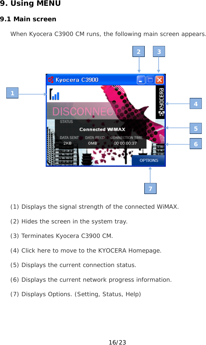 16/23 9. Using MENU  9.1 Main screen When Kyocera C3900 CM runs, the following main screen appears.      (1) Displays the signal strength of the connected WiMAX. (2) Hides the screen in the system tray. (3) Terminates Kyocera C3900 CM. (4) Click here to move to the KYOCERA Homepage. (5) Displays the current connection status. (6) Displays the current network progress information. (7) Displays Options. (Setting, Status, Help) 1 4 5 6 7 2 3 
