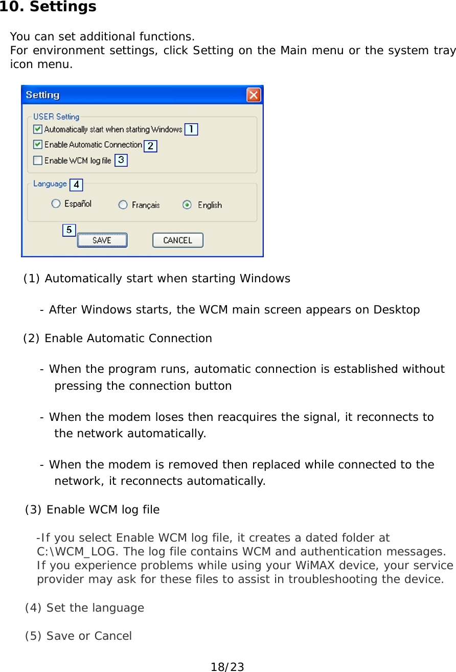 18/23 10. Settings You can set additional functions. For environment settings, click Setting on the Main menu or the system tray icon menu.    (1) Automatically start when starting Windows - After Windows starts, the WCM main screen appears on Desktop (2) Enable Automatic Connection - When the program runs, automatic connection is established without pressing the connection button - When the modem loses then reacquires the signal, it reconnects to the network automatically. - When the modem is removed then replaced while connected to the network, it reconnects automatically. (3) Enable WCM log file -If you select Enable WCM log file, it creates a dated folder at C:\WCM_LOG. The log file contains WCM and authentication messages. If you experience problems while using your WiMAX device, your service provider may ask for these files to assist in troubleshooting the device. (4) Set the language (5) Save or Cancel 