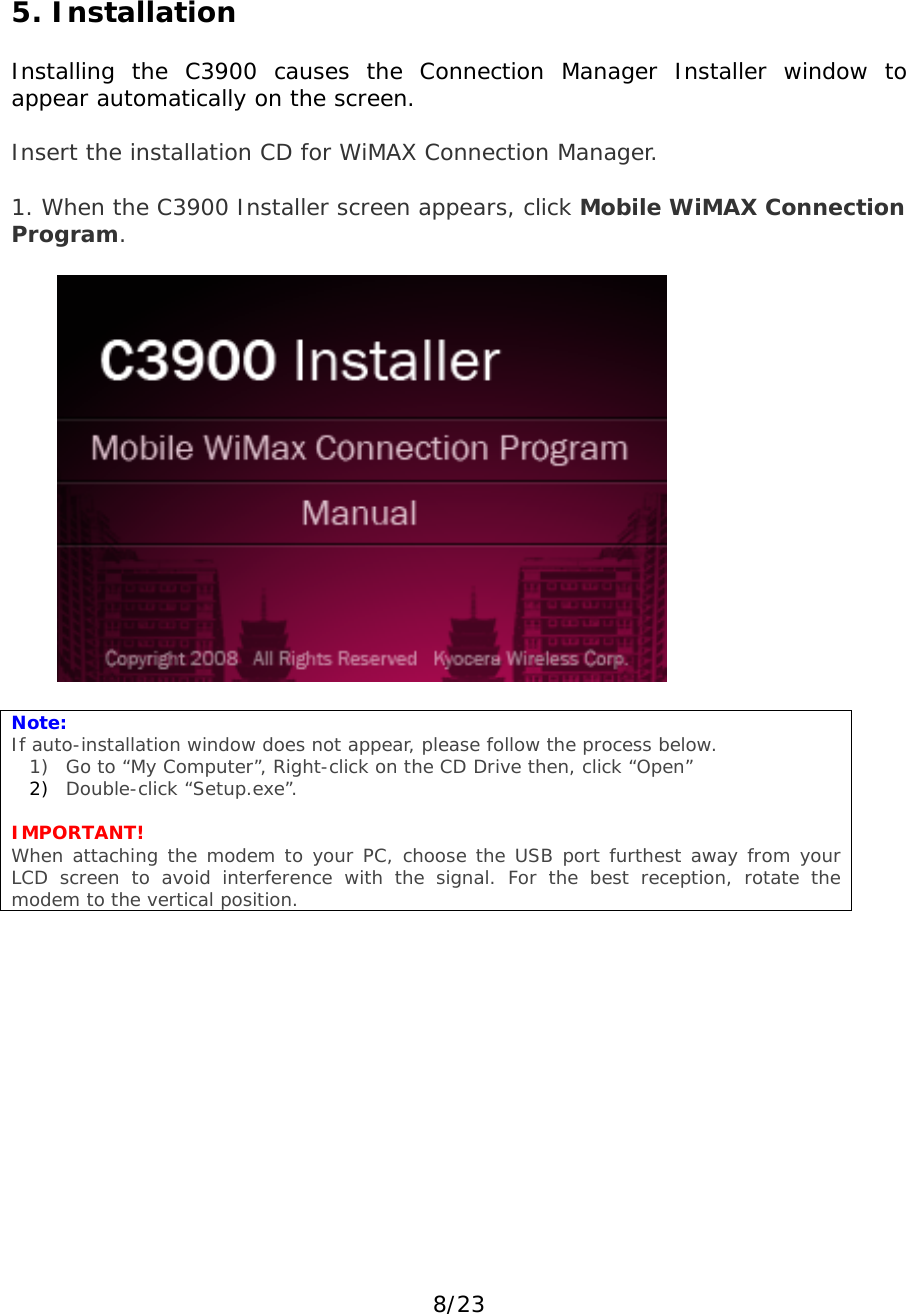 8/23 5. Installation  Installing the C3900 causes the Connection Manager Installer window to appear automatically on the screen.  Insert the installation CD for WiMAX Connection Manager.   1. When the C3900 Installer screen appears, click Mobile WiMAX Connection Program.     Note:  If auto-installation window does not appear, please follow the process below. 1) Go to “My Computer”, Right-click on the CD Drive then, click “Open”  2) Double-click “Setup.exe”.   IMPORTANT! When attaching the modem to your PC, choose the USB port furthest away from your LCD screen to avoid interference with the signal. For the best reception, rotate the modem to the vertical position.       