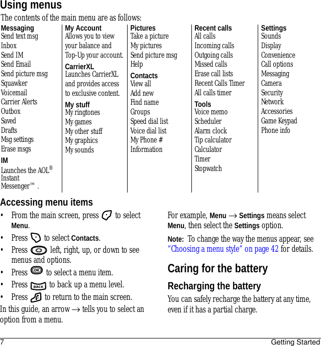 7Getting StartedUsing menusAccessing menu items• From the main screen, press   to select Menu.• Press   to select Contacts.• Press   left, right, up, or down to see menus and options.• Press   to select a menu item.• Press   to back up a menu level.• Press   to return to the main screen.In this guide, an arrow → tells you to select an option from a menu. For example, Menu → Settings means select Menu, then select the Settings option.Note:  To change the way the menus appear, see “Choosing a menu style” on page 42 for details.Caring for the batteryRecharging the batteryYou can safely recharge the battery at any time, even if it has a partial charge.The contents of the main menu are as follows:MessagingSend text msgInboxSend IMSend EmailSend picture msgSquawkerVoicemailCarrier AlertsOutboxSavedDraftsMsg settingsErase msgsIMLaunches the AOL® Instant Messenger™.My AccountAllows you to view your balance and Top-Up your account.CarrierXLLaunches CarrierXL and provides access to exclusive content.My stuffMy ringtonesMy gamesMy other stuffMy graphicsMy soundsPicturesTake a pictureMy picturesSend picture msgHelpContactsView allAdd newFind nameGroupsSpeed dial listVoice dial listMy Phone #InformationRecent callsAll callsIncoming callsOutgoing callsMissed callsErase call listsRecent Calls TimerAll calls timerToolsVoice memoSchedulerAlarm clockTip calculatorCalculatorTimerStopwatchSettingsSoundsDisplayConvenienceCall optionsMessagingCameraSecurityNetworkAccessoriesGame KeypadPhone info